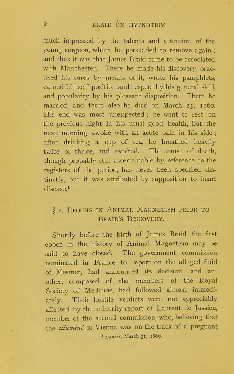 much impressed by the talents and attention of the young surgeon, whom he persuaded to remove again ; and thus it was that James Braid came to be associated with Manchester. There he made his discovery, prac- tised his cures by means of it, wrote his pamphlets, earned himself position and respect by his general skill, and popularity by his pleasant disposition. There he married, and there also he died on March 25, i860. His end was most unexpected ; he went to rest on the previous night in his usual good health, but the next morning awoke with an acute pain in his side; after drinking a cup of tea, he breathed heavily twice or thrice, and expired. The cause of death, though probably still ascertainable by reference to the registers of the period, has never been specified dis- tinctly, but it was attributed by supposition to heart disease.1 § 2. Epochs in Animal Magnetism prior to Braid's Discovery. Shortly before the birth of James Braid the first epoch in the history of Animal Magnetism may be said to have closed. The government commission nominated in France to report on the alleged fluid of Mesmer, had announced its decision, and an- other, composed of the members of the Royal Society of Medicine, had followed almost immedi- ately. Their hostile verdicts were not appreciably affected by the minority report of Laurent de Jussieu, member of the second commission, who, believing that the illumint of Vienna was on the track of a pregnant 1 Lancet, March 31, i860.