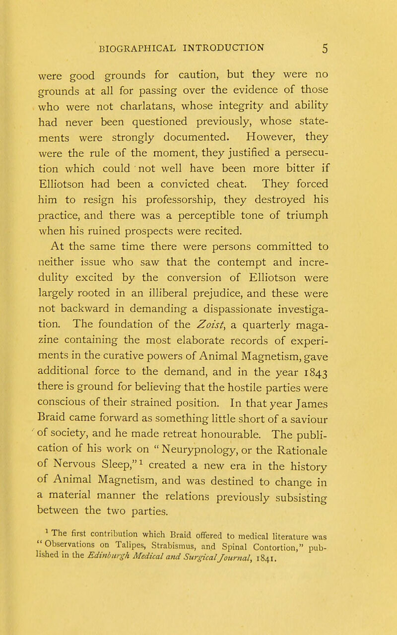 were good grounds for caution, but they were no grounds at all for passing over the evidence of those who were not charlatans, whose integrity and ability had never been questioned previously, whose state- ments were strongly documented. However, they were the rule of the moment, they justified a persecu- tion which could not well have been more bitter if Elliotson had been a convicted cheat. They forced him to resign his professorship, they destroyed his practice, and there was a perceptible tone of triumph when his ruined prospects were recited. At the same time there were persons committed to neither issue who saw that the contempt and incre- dulity excited by the conversion of Elliotson were largely rooted in an illiberal prejudice, and these were not backward in demanding a dispassionate investiga- tion. The foundation of the Zoist> a quarterly maga- zine containing the most elaborate records of experi- ments in the curative powers of Animal Magnetism, gave additional force to the demand, and in the year 1843 there is ground for believing that the hostile parties were conscious of their strained position. In that year James Braid came forward as something little short of a saviour of society, and he made retreat honourable. The publi- cation of his work on  Neurypnology, or the Rationale of Nervous Sleep,1 created a new era in the history of Animal Magnetism, and was destined to change in a material manner the relations previously subsisting between the two parties. ^ 1 The first contribution which Braid offered to medical literature was Observations on Talipes, Strabismus, and Spinal Contortion, pub- lished in the Edinburgh Medical and Surgical Journal, 1841.