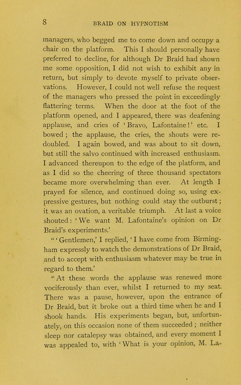 managers, who begged me to come down and occupy a chair on the platform. This I should personally have preferred to decline, for although Dr Braid had shown me some opposition, I did not wish to exhibit any in return, but simply to devote myself to private obser- vations. However, I could not well refuse the request of the managers who pressed the point in exceedingly flattering terms. When the door at the foot of the platform opened, and I appeared, there was deafening applause, and cries of 1 Bravo, Lafontaine!' etc. I bowed ; the applause, the cries, the shouts were re- doubled. I again bowed, and was about to sit down, but still the salvo continued with increased enthusiasm. I advanced thereupon to the edge of the platform, and as I did so the cheering of three thousand spectators became more overwhelming than ever. At length I prayed for silence, and continued doing so, using ex- pressive gestures, but nothing could stay the outburst; it was an ovation, a veritable triumph. At last a voice shouted: ' We want M. Lafontaine's opinion on Dr Braid's experiments.'  ' Gentlemen,' 1 replied, ' I have come from Birming- ham expressly to watch the demonstrations of Dr Braid, and to accept with enthusiasm whatever may be true in regard to them.' At these words the applause was renewed more vociferously than ever, whilst I returned to my seat. There was a pause, however, upon the entrance of Dr Braid, but it broke out a third time when he and I shook hands. His experiments began, but, unfortun- ately, on this occasion none of them succeeded ; neither sleep nor catalepsy was obtained, and every moment I was appealed to, with 'What is your opinion, M. La-