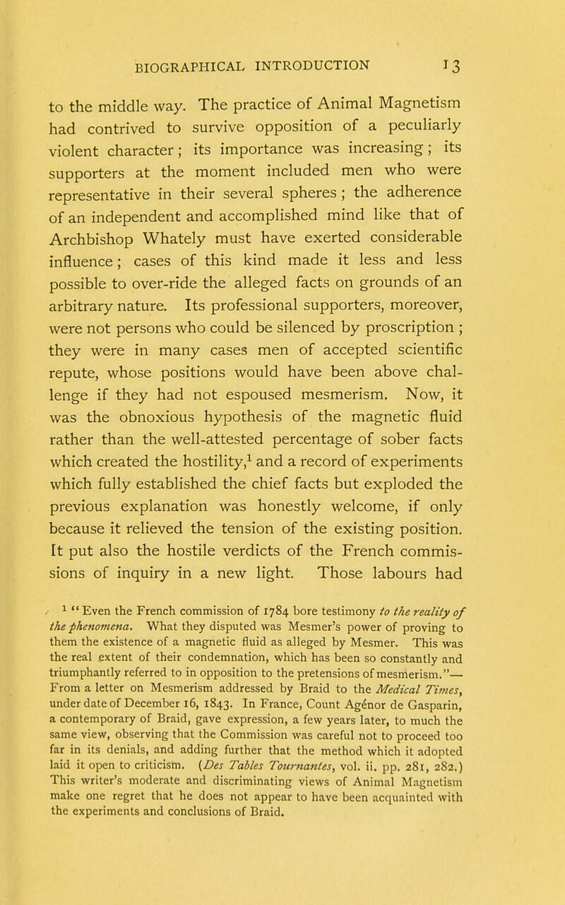 to the middle way. The practice of Animal Magnetism had contrived to survive opposition of a peculiarly violent character; its importance was increasing; its supporters at the moment included men who were representative in their several spheres ; the adherence of an independent and accomplished mind like that of Archbishop Whately must have exerted considerable influence; cases of this kind made it less and less possible to over-ride the alleged facts on grounds of an arbitrary nature. Its professional supporters, moreover, were not persons who could be silenced by proscription ; they were in many cases men of accepted scientific repute, whose positions would have been above chal- lenge if they had not espoused mesmerism. Now, it was the obnoxious hypothesis of the magnetic fluid rather than the well-attested percentage of sober facts which created the hostility,1 and a record of experiments which fully established the chief facts but exploded the previous explanation was honestly welcome, if only because it relieved the tension of the existing position. It put also the hostile verdicts of the French commis- sions of inquiry in a new light. Those labours had 1  Even the French commission of 1784 bore testimony to the reality of the phenomena. What they disputed was Mesmer's power of proving to them the existence of a magnetic fluid as alleged by Mesmer. This was the real extent of their condemnation, which has been so constantly and triumphantly referred to in opposition to the pretensions of mesmerism.— From a letter on Mesmerism addressed by Braid to the Medical Times, under date of December 16, 1843. In France, Count Agenor de Gasparin, a contemporary of Braid, gave expression, a few years later, to much the same view, observing that the Commission was careful not to proceed too far in its denials, and adding further that the method which it adopted laid it open to criticism. (Des Tables Toumantes, vol. ii. pp. 281, 282.) This writer's moderate and discriminating views of Animal Magnetism make one regret that he does not appear to have been acquainted with the experiments and conclusions of Braid.