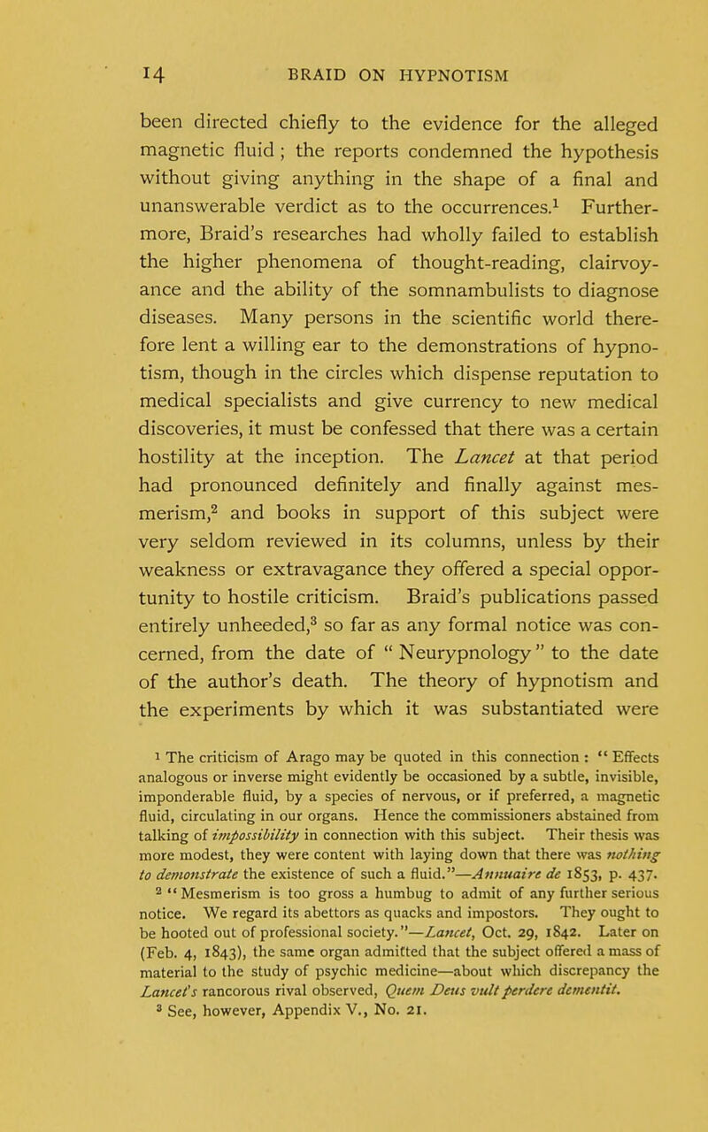 been directed chiefly to the evidence for the alleged magnetic fluid; the reports condemned the hypothesis without giving anything in the shape of a final and unanswerable verdict as to the occurrences.1 Further- more, Braid's researches had wholly failed to establish the higher phenomena of thought-reading, clairvoy- ance and the ability of the somnambulists to diagnose diseases. Many persons in the scientific world there- fore lent a willing ear to the demonstrations of hypno- tism, though in the circles which dispense reputation to medical specialists and give currency to new medical discoveries, it must be confessed that there was a certain hostility at the inception. The Lancet at that period had pronounced definitely and finally against mes- merism,2 and books in support of this subject were very seldom reviewed in its columns, unless by their weakness or extravagance they offered a special oppor- tunity to hostile criticism. Braid's publications passed entirely unheeded,3 so far as any formal notice was con- cerned, from the date of  Neurypnology  to the date of the author's death. The theory of hypnotism and the experiments by which it was substantiated were 1 The criticism of Arago may be quoted in this connection :  Effects analogous or inverse might evidently be occasioned by a subtle, invisible, imponderable fluid, by a species of nervous, or if preferred, a magnetic fluid, circulating in our organs. Hence the commissioners abstained from talking of impossibility in connection with this subject. Their thesis was more modest, they were content with laying down that there was nothing to demonstrate the existence of such a fluid.—Annuaire de 1853, p. 437. 2 Mesmerism is too gross a humbug to admit of any further serious notice. We regard its abettors as quacks and impostors. They ought to be hooted out of professional society.—Lancet, Oct. 29, 1S42. Later on (Feb. 4, 1843), the same organ admitted that the subject offered a mass of material to the study of psychic medicine—about which discrepancy the Lancets rancorous rival observed, Quern Deus vultperdcre dementit. 3 See, however, Appendix V., No. 21.