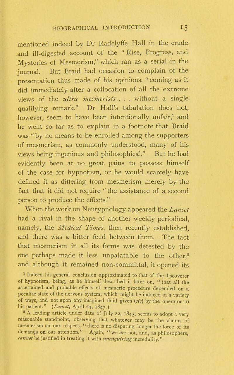 mentioned indeed by Dr Radclyffe Hall in the crude and ill-digested account of the Rise, Progress, and Mysteries of Mesmerism, which ran as a serial in the journal. But Braid had occasion to complain of the presentation thus made of his opinions, coming as it did immediately after a collocation of all the extreme views of the ultra mesmerists . . . without a single qualifying remark. Dr Hall's tabulation does not, however, seem to have been intentionally unfair,1 and he went so far as to explain in a footnote that Braid was  by no means to be enrolled among the supporters of mesmerism, as commonly understood, many of his views being ingenious and philosophical. But he had evidently been at no great pains to possess himself of the case for hypnotism, or he would scarcely have defined it as differing from mesmerism merely by the fact that it did not require  the assistance of a second person to produce the effects. When the work on Neurypnology appeared the Lancet had a rival in the shape of another weekly periodical, namely, the Medical Times, then recently established, and there was a bitter feud between them. The fact that mesmerism in all its forms was detested by the one perhaps made it less unpalatable to the other,2 and although it remained non-committal, it opened its 1 Indeed his general conclusion approximated to that of the discoverer of hypnotism, being, as he himself described it later on, that all the ascertained and probable effects of mesmeric procedure depended on a peculiar state of the nervous system, which might be induced in a variety of ways, and not upon any imagined fluid given {sic) by the operator to his patient. {Lancet, April 24, 1847.) 2 A leading article under date of July 22, 1843, seems to adopt a very reasonable standpoint, observing that whatever may be the claims of mesmerism on our respect, there is no disputing longer the force of its demands on our attention. Again, we are not, and, as philosophers, cannot be justified in treating it with unenquiring incredulity.