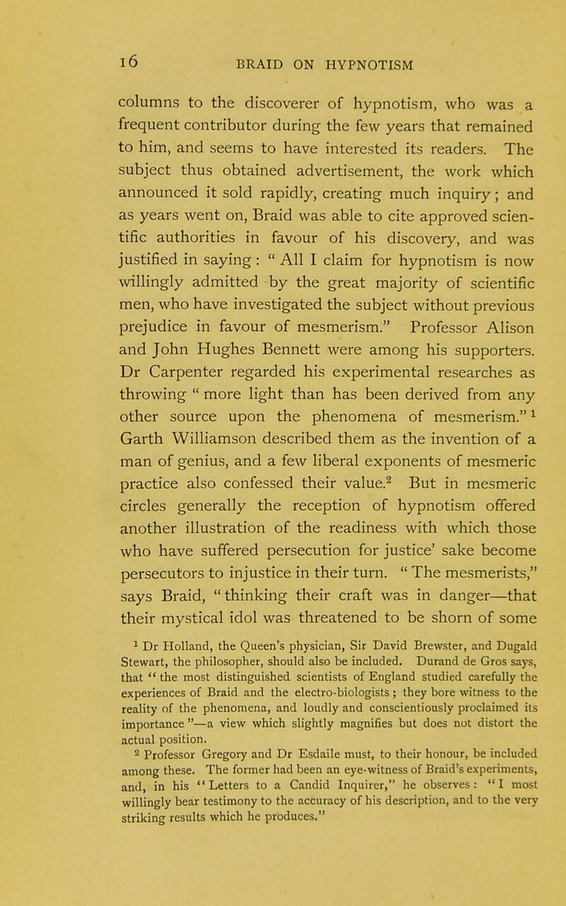 columns to the discoverer of hypnotism, who was a frequent contributor during the few years that remained to him, and seems to have interested its readers. The subject thus obtained advertisement, the work which announced it sold rapidly, creating much inquiry; and as years went on, Braid was able to cite approved scien- tific authorities in favour of his discovery, and was justified in saying:  All I claim for hypnotism is now willingly admitted by the great majority of scientific men, who have investigated the subject without previous prejudice in favour of mesmerism. Professor Alison and John Hughes Bennett were among his supporters. Dr Carpenter regarded his experimental researches as throwing  more light than has been derived from any other source upon the phenomena of mesmerism.1 Garth Williamson described them as the invention of a man of genius, and a few liberal exponents of mesmeric practice also confessed their value.2 But in mesmeric circles generally the reception of hypnotism offered another illustration of the readiness with which those who have suffered persecution for justice' sake become persecutors to injustice in their turn.  The mesmerists, says Braid, thinking their craft was in danger—that their mystical idol was threatened to be shorn of some 1 Dr Holland, the Queen's physician, Sir David Brewster, and Dugald Stewart, the philosopher, should also be included. Durand de Gros says, that the most distinguished scientists of England studied carefully the experiences of Braid and the electro-biologists ; they bore witness to the reality of the phenomena, and loudly and conscientiously proclaimed its importance —a view which slightly magnifies but does not distort the actual position. 2 Professor Gregory and Dr Esdaile must, to their honour, be included among these. The former had been an eye-witness of Braid's experiments, and, in his Letters to a Candid Inquirer, he observes: I most willingly bear testimony to the accuracy of his description, and to the very striking results which he produces.