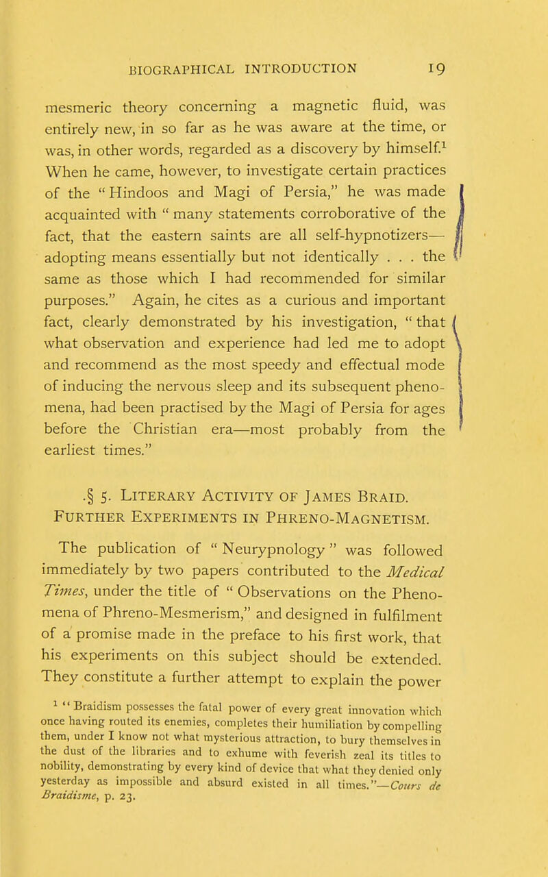 mesmeric theory concerning a magnetic fluid, was entirely new, in so far as he was aware at the time, or was, in other words, regarded as a discovery by himself.1 When he came, however, to investigate certain practices of the  Hindoos and Magi of Persia, he was made acquainted with  many statements corroborative of the fact, that the eastern saints are all self-hypnotizers— adopting means essentially but not identically . . . the same as those which I had recommended for similar purposes. Again, he cites as a curious and important fact, clearly demonstrated by his investigation,  that what observation and experience had led me to adopt and recommend as the most speedy and effectual mode of inducing the nervous sleep and its subsequent pheno- mena, had been practised by the Magi of Persia for ages before the Christian era—most probably from the earliest times. .§ 5. Literary Activity of James Braid. Further Experiments in Phreno-Magnetism. The publication of  Neurypnology was followed immediately by two papers contributed to the Medical Times, under the title of  Observations on the Pheno- mena of Phreno-Mesmerism, and designed in fulfilment of a promise made in the preface to his first work, that his experiments on this subject should be extended. They constitute a further attempt to explain the power 1  Braidism possesses the fatal power of every great innovation which once having routed its enemies, completes their humiliation by compelling them, under I know not what mysterious attraction, to bury themselves in the dust of the libraries and to exhume with feverish zeal its titles to nobility, demonstrating by every kind of device that what they denied only yesterday as impossible and absurd existed in all times.— Cours de Braidisme, p. 23.