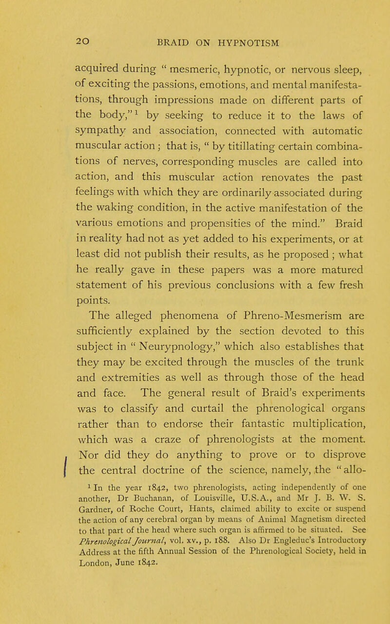 acquired during  mesmeric, hypnotic, or nervous sleep, of exciting the passions, emotions, and mental manifesta- tions, through impressions made on different parts of the body,1 by seeking to reduce it to the laws of sympathy and association, connected with automatic muscular action ; that is,  by titillating certain combina- tions of nerves, corresponding muscles are called into action, and this muscular action renovates the past feelings with which they are ordinarily associated during the waking condition, in the active manifestation of the various emotions and propensities of the mind. Braid in reality had not as yet added to his experiments, or at least did not publish their results, as he proposed ; what he really gave in these papers was a more matured statement of his previous conclusions with a few fresh points. The alleged phenomena of Phreno-Mesmerism are sufficiently explained by the section devoted to this subject in  Neurypnology, which also establishes that they may be excited through the muscles of the trunk and extremities as well as through those of the head and face. The general result of Braid's experiments was to classify and curtail the phrenological organs rather than to endorse their fantastic multiplication, which was a craze of phrenologists at the moment. Nor did they do anything to prove or to disprove the central doctrine of the science, namely, the  allo- 1 In the year 1842, two phrenologists, acting independently of one another, Dr Buchanan, of Louisville, U.S.A., and Mr J. B. W. S. Gardner, of Roche Court, Hants, claimed ability to excite or suspend the action of any cerebral organ by means of Animal Magnetism directed to that part of the head where such organ is affirmed to be situated. See Phrenological Journal, vol. xv., p. 188. Also Dr Engleduc's Introductory Address at the fifth Annual Session of the Phrenological Society, held in London, June 1842.