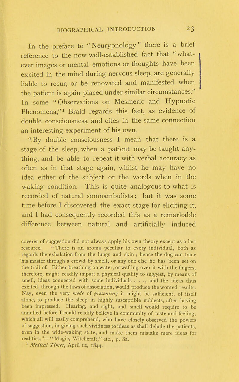 In the preface to  Neurypnology there is a brief reference to the now well-established fact that  what- ever images or mental emotions or thoughts have been excited in the mind during nervous sleep, are generally liable to recur, or be renovated and manifested when the patient is again placed under similar circumstances. In some Observations on Mesmeric and Hypnotic Phenomena,1 Braid regards this fact, as evidence of double consciousness, and cites in the same connection an interesting experiment of his own.  By double consciousness I mean that there is a stage of the sleep, when a patient may be taught any- thing, and be able to repeat it with verbal accuracy as often as in that stage again, whilst he may have no idea either of the subject or the words when in the waking condition. This is quite analogous to what is recorded of natural somnambulists; but it was some time before I discovered the exact stage for eliciting it, and I had consequently recorded this as a remarkable difference between natural and artificially induced coverer of suggestion did not always apply his own theory except as a last resource. There is an aroma peculiar to every individual, both as regards the exhalation from the lungs and skin ; hence the dog can trace 'his master through a crowd by smell, or any one else he has been set on the trail of. Either breathing on water, or wafting over it with the fingers, therefore, might readily impart a physical quality to suggest, by means of smell, ideas connected with some individuals . . ., and the ideas thus excited, through the laws of association, would produce the wonted results. Nay, even the very mode of presenting it might be sufficient, of itself alone, to produce the sleep in highly susceptible subjects, after having been impressed. Hearing, and sight, and smell would require to be annulled before I could readily believe in community of taste and feeling, which all will easily comprehend, who have closely observed the powers of suggestion, in giving such vividness to ideas as shall delude the patients, even in the wide-waking state, and make them mistake mere ideas for realities.—Magic, Witchcraft, etc., p. 82. 1 Medical Times, April 12, 1844.