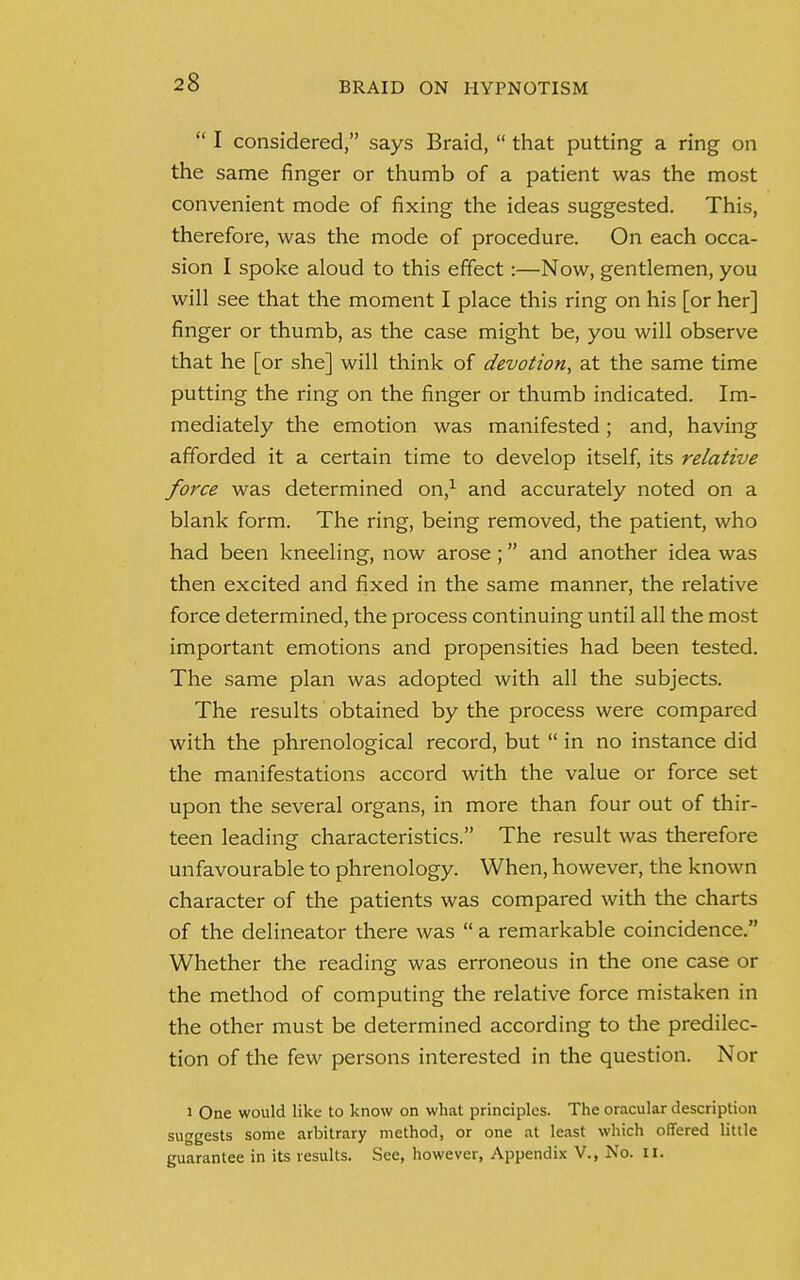  I considered, says Braid,  that putting a ring on the same finger or thumb of a patient was the most convenient mode of fixing the ideas suggested. This, therefore, was the mode of procedure. On each occa- sion I spoke aloud to this effect:—Now, gentlemen, you will see that the moment I place this ring on his [or her] finger or thumb, as the case might be, you will observe that he [or she] will think of devotion, at the same time putting the ring on the finger or thumb indicated. Im- mediately the emotion was manifested; and, having afforded it a certain time to develop itself, its relative force was determined on,1 and accurately noted on a blank form. The ring, being removed, the patient, who had been kneeling, now arose; and another idea was then excited and fixed in the same manner, the relative force determined, the process continuing until all the most important emotions and propensities had been tested. The same plan was adopted with all the subjects. The results obtained by the process were compared with the phrenological record, but  in no instance did the manifestations accord with the value or force set upon the several organs, in more than four out of thir- teen leading characteristics. The result was therefore unfavourable to phrenology. When, however, the known character of the patients was compared with the charts of the delineator there was  a remarkable coincidence. Whether the reading was erroneous in the one case or the method of computing the relative force mistaken in the other must be determined according to the predilec- tion of the few persons interested in the question. Nor i One would like to know on what principles. The oracular description suggests some arbitrary method, or one at least which offered little guarantee in its results. See, however, Appendix V., No. II.