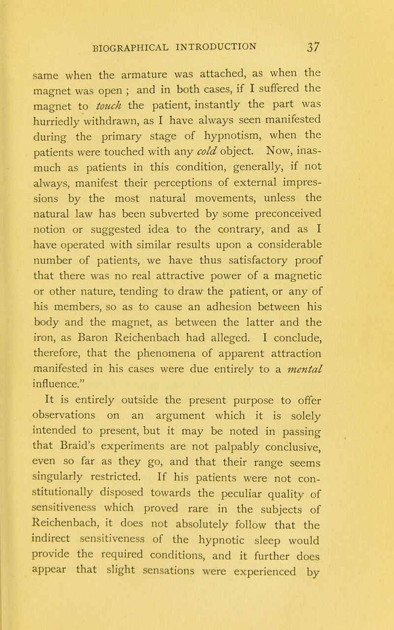 same when the armature was attached, as when the magnet was open ; and in both cases, if I suffered the magnet to touch the patient, instantly the part was hurriedly withdrawn, as I have always seen manifested during the primary stage of hypnotism, when the patients were touched with any cold object. Now, inas- much as patients in this condition, generally, if not always, manifest their perceptions of external impres- sions by the most natural movements, unless the natural law has been subverted by some preconceived notion or suggested idea to the contrary, and as I have operated with similar results upon a considerable number of patients, we have thus satisfactory proof that there was no real attractive power of a magnetic or other nature, tending to draw the patient, or any of his members, so as to cause an adhesion between his body and the magnet, as between the latter and the iron, as Baron Reichenbach had alleged. I conclude, therefore, that the phenomena of apparent attraction manifested in his cases were due entirely to a mental influence. It is entirely outside the present purpose to offer observations on an argument which it is solely intended to present, but it may be noted in passing that Braid's experiments are not palpably conclusive, even so far as they go, and that their range seems singularly restricted. If his patients were not con- stitutionally disposed towards the peculiar quality of sensitiveness which proved rare in the subjects of Reichenbach, it does not absolutely follow that the indirect sensitiveness of the hypnotic sleep would provide the required conditions, and it further does appear that slight sensations were experienced by
