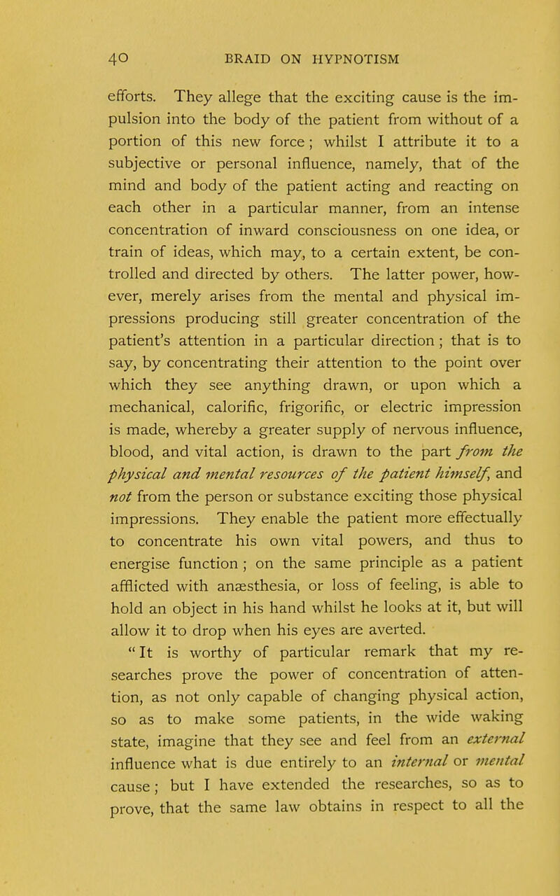 efforts. They allege that the exciting cause is the im- pulsion into the body of the patient from without of a portion of this new force; whilst I attribute it to a subjective or personal influence, namely, that of the mind and body of the patient acting and reacting on each other in a particular manner, from an intense concentration of inward consciousness on one idea, or train of ideas, which may, to a certain extent, be con- trolled and directed by others. The latter power, how- ever, merely arises from the mental and physical im- pressions producing still greater concentration of the patient's attention in a particular direction ; that is to say, by concentrating their attention to the point over which they see anything drawn, or upon which a mechanical, calorific, frigorific, or electric impression is made, whereby a greater supply of nervous influence, blood, and vital action, is drawn to the part from the physical and mental resources of the patient himself and not from the person or substance exciting those physical impressions. They enable the patient more effectually to concentrate his own vital powers, and thus to energise function ; on the same principle as a patient afflicted with anaesthesia, or loss of feeling, is able to hold an object in his hand whilst he looks at it, but will allow it to drop when his eyes are averted.  It is worthy of particular remark that my re- searches prove the power of concentration of atten- tion, as not only capable of changing physical action, so as to make some patients, in the wide waking state, imagine that they see and feel from an external influence what is due entirely to an internal or mental cause; but I have extended the researches, so as to prove, that the same law obtains in respect to all the