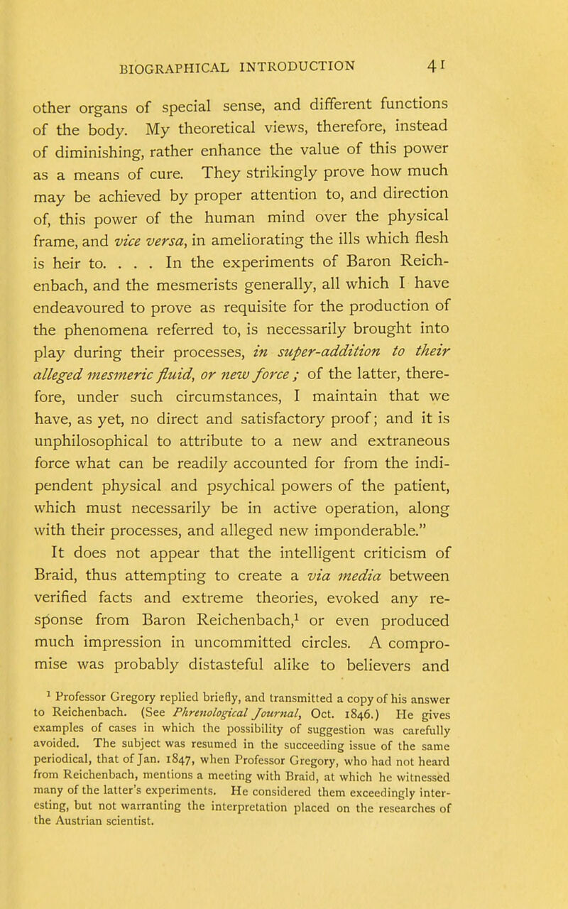 other organs of special sense, and different functions of the body. My theoretical views, therefore, instead of diminishing, rather enhance the value of this power as a means of cure. They strikingly prove how much may be achieved by proper attention to, and direction of, this power of the human mind over the physical frame, and vice versa, in ameliorating the ills which flesh is heir to. . . . In the experiments of Baron Reich- enbach, and the mesmerists generally, all which I have endeavoured to prove as requisite for the production of the phenomena referred to, is necessarily brought into play during their processes, in super-addition to their alleged mesmeric fluid, or new force ; of the latter, there- fore, under such circumstances, I maintain that we have, as yet, no direct and satisfactory proof; and it is unphilosophical to attribute to a new and extraneous force what can be readily accounted for from the indi- pendent physical and psychical powers of the patient, which must necessarily be in active operation, along with their processes, and alleged new imponderable. It does not appear that the intelligent criticism of Braid, thus attempting to create a via media between verified facts and extreme theories, evoked any re- sponse from Baron Reichenbach,1 or even produced much impression in uncommitted circles. A compro- mise was probably distasteful alike to believers and 1 Professor Gregory replied briefly, and transmitted a copy of his answer to Reichenbach. (See Phrenological Journal, Oct. 1846.) He gives examples of cases in which the possibility of suggestion was carefully avoided. The subject was resumed in the succeeding issue of the same periodical, that of Jan. 1847, when Professor Gregory, who had not heard from Reichenbach, mentions a meeting with Braid, at which he witnessed many of the latter's experiments. He considered them exceedingly inter- esting, but not warranting the interpretation placed on the researches of the Austrian scientist.