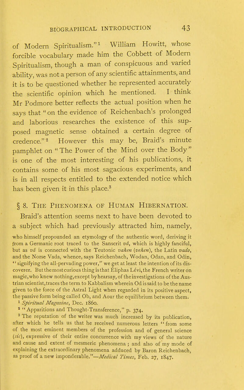 of Modern Spiritualism.1 William Howitt, whose forcible vocabulary made him the Cobbett of Modern Spiritualism, though a man of conspicuous and varied ability, was not a person of any scientific attainments, and it is to be questioned whether he represented accurately the scientific opinion which he mentioned. I think Mr Podmore better reflects the actual position when he says that  on the evidence of Reichenbach's prolonged and laborious researches the existence of this sup- posed magnetic sense obtained a certain degree of credence.2 However this may be, Braid's minute pamphlet on  The Power of the Mind over the Body  is one of the most interesting of his publications, it contains some of his most sagacious experiments, and is in all respects entitled to the extended notice which has been given it in this place.3 § 8. The Phenomena of Human Hibernation. Braid's attention seems next to have been devoted to a subject which had previously attracted him, namely, who himself propounded an etymology of the authentic word, deriving it from a Germanic root traced to the Sanscrit vd, which is highly fanciful, but as vd is connected with the Teutonic vahen (vehen), the Latin vado, and the Norse Vada, whence, says Reichenbach, Wodan, Odan, and Odin, '' signifying the all-pervading power, we get at least the intention of its dis- coverer. But the most curious thing is that Eliphas Levi, the French writer on magic, who knew nothing,except by hearsay, of the investigations of the Aus- trian scientist,traces the term to Kabbalism wherein Od is said to be the name given to the force of the Astral Light when regarded in its positive aspect, the passive form being called Ob, and Aour the equilibrium between them. 1 Spiritual Magazine, Dec. i860. 2 Apparitions and Thought-Transference, p. 374. 3 The reputation of the writer was much increased by its publication, after which he tells us that he received numerous letters from some of the most eminent members of the profession and of general science [He), expressive of their entire concurrence with my views of the nature and cause and extent of mesmeric phenomena ; and also of my mode of explaining the extraordinary phenomena adduced by Baron Reichenbach, as proof of a new imponderable.—Medical Times, Feb. 27, 1847.