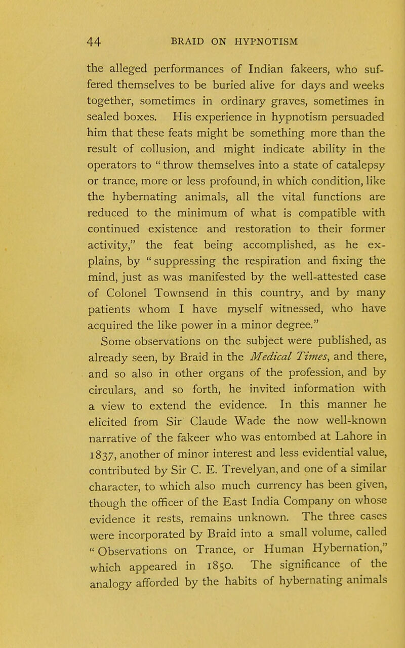 the alleged performances of Indian fakeers, who suf- fered themselves to be buried alive for days and weeks together, sometimes in ordinary graves, sometimes in sealed boxes. His experience in hypnotism persuaded him that these feats might be something more than the result of collusion, and might indicate ability in the operators to  throw themselves into a state of catalepsy or trance, more or less profound, in which condition, like the hybernating animals, all the vital functions are reduced to the minimum of what is compatible with continued existence and restoration to their former activity, the feat being accomplished, as he ex- plains, by suppressing the respiration and fixing the mind, just as was manifested by the well-attested case of Colonel Townsend in this country, and by many patients whom I have myself witnessed, who have acquired the like power in a minor degree. Some observations on the subject were published, as already seen, by Braid in the Medical Times, and there, and so also in other organs of the profession, and by circulars, and so forth, he invited information with a view to extend the evidence. In this manner he elicited from Sir Claude Wade the now well-known narrative of the fakeer who was entombed at Lahore in 1837, another of minor interest and less evidential value, contributed by Sir C. E. Trevelyan, and one of a similar character, to which also much currency has been given, though the officer of the East India Company on whose evidence it rests, remains unknown. The three cases were incorporated by Braid into a small volume, called  Observations on Trance, or Human Hybernation, which appeared in 1850. The significance of the analogy afforded by the habits of hybernating animals