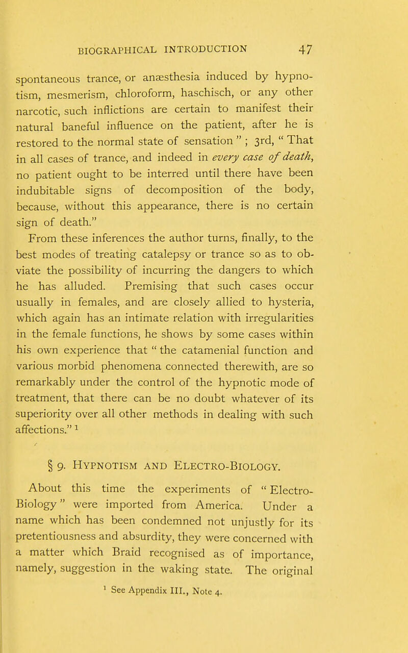 spontaneous trance, or anaesthesia induced by hypno- tism, mesmerism, chloroform, haschisch, or any other narcotic, such inflictions are certain to manifest their natural baneful influence on the patient, after he is restored to the normal state of sensation  ; 3rd,  That in all cases of trance, and indeed in every case of death, no patient ought to be interred until there have been indubitable signs of decomposition of the body, because, without this appearance, there is no certain sign of death. From these inferences the author turns, finally, to the best modes of treating catalepsy or trance so as to ob- viate the possibility of incurring the dangers to which he has alluded. Premising that such cases occur usually in females, and are closely allied to hysteria, which again has an intimate relation with irregularities in the female functions, he shows by some cases within his own experience that  the catamenial function and various morbid phenomena connected therewith, are so remarkably under the control of the hypnotic mode of treatment, that there can be no doubt whatever of its superiority over all other methods in dealing with such affections. 1 f § 9. Hypnotism and Electro-Biology. About this time the experiments of  Electro- Biology were imported from America. Under a name which has been condemned not unjustly for its pretentiousness and absurdity, they were concerned with a matter which Braid recognised as of importance, namely, suggestion in the waking state. The original 1 See Appendix III., Note 4.