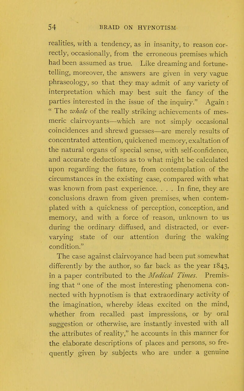 realities, with a tendency, as in insanity, to reason cor- rectly, occasionally, from the erroneous premises which had been assumed as true. Like dreaming and fortune- telling, moreover, the answers are given in very vague phraseology, so that they may admit of any variety of interpretation which may best suit the fancy of the parties interested in the issue of the inquiry. Again :  The whole of the really striking achievements of mes- meric clairvoyants—which are not simply occasional coincidences and shrewd guesses—are merely results of concentrated attention, quickened memory, exaltation of the natural organs of special sense, with self-confidence, and accurate deductions as to what might be calculated upon regarding the future, from contemplation of the circumstances in the existing case, compared with what was known from past experience. ... In fine, they are conclusions drawn from given premises, when contem- plated with a quickness of perception, conception, and memory, and with a force of reason, unknown to us during the ordinary diffused, and distracted, or ever- varying state of our attention during the waking condition. The case against clairvoyance had been put somewhat differently by the author, so far back as the year 1843, in a paper contributed to the Medical Times. Premis- ing that  one of the most interesting phenomena con- nected with hypnotism is that extraordinary activity of the imagination, whereby ideas excited on the mind, whether from recalled past impressions, or by oral suggestion or otherwise, are instantly invested with all the attributes of reality, he accounts in this manner for the elaborate descriptions of places and persons, so fre- quently given by subjects who are under a genuine
