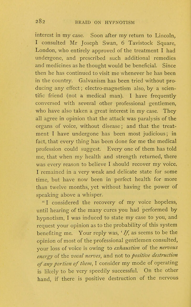 interest in my case. Soon after my return to Lincoln, I consulted Mr Joseph Swan, 6 Tavistock Square, London, who entirely approved of the treatment I had undergone, and prescribed such additional remedies and medicines as he thought would be beneficial. Since then he has continued to visit me whenever he has been in the country. Galvanism has been tried without pro- ducing any effect; electro-magnetism also, by a scien- tific friend (not a medical man). I have frequently conversed with several other professional gentlemen, who have also taken a great interest in my case. They all agree in opinion that the attack was paralysis of the organs of voice, without disease; and that the treat- ment I have undergone has been most judicious; in fact, that every thing has been done for me the medical profession could suggest. Every one of them has told me, that when my health and strength returned, there was every reason to believe I should recover my voice. I remained in a very weak and delicate state for some time, but have now been in perfect health for more than twelve months, yet without having the power of speaking above a whisper.  I considered the recovery of my voice hopeless, until hearing of the many cures you had performed by hypnotism, I was induced to state my case to you, and request your opinion as to the probability of this system benefiting me. Your reply was, ' If, as seems to be the opinion of most of the professional gentlemen consulted, your loss of voice is owing to exhaustion of the nervous energy of the vocal nerves, and not to positive destruction of any portion of them, I consider my mode of operating is likely to be very speedily successful. On the other hand, if there is positive destruction of the nervous