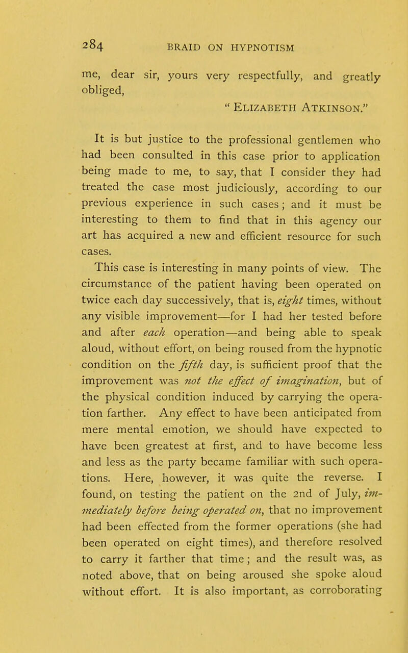 me, dear sir, yours very respectfully, and greatly obliged,  Elizabeth Atkinson. It is but justice to the professional gentlemen who had been consulted in this case prior to application being made to me, to say, that I consider they had treated the case most judiciously, according to our previous experience in such cases; and it must be interesting to them to find that in this agency our art has acquired a new and efficient resource for such cases. This case is interesting in many points of view. The circumstance of the patient having been operated on twice each day successively, that is, eight times, without any visible improvement—for I had her tested before and after each operation—and being able to speak aloud, without effort, on being roused from the hypnotic condition on the fifth day, is sufficient proof that the improvement was not the effect of imagination, but of the physical condition induced by carrying the opera- tion farther. Any effect to have been anticipated from mere mental emotion, we should have expected to have been greatest at first, and to have become less and less as the party became familiar with such opera- tions. Here, however, it was quite the reverse. I found, on testing the patient on the 2nd of July, im- mediately before being operated on, that no improvement had been effected from the former operations (she had been operated on eight times), and therefore resolved to carry it farther that time; and the result was, as noted above, that on being aroused she spoke aloud without effort. It is also important, as corroborating