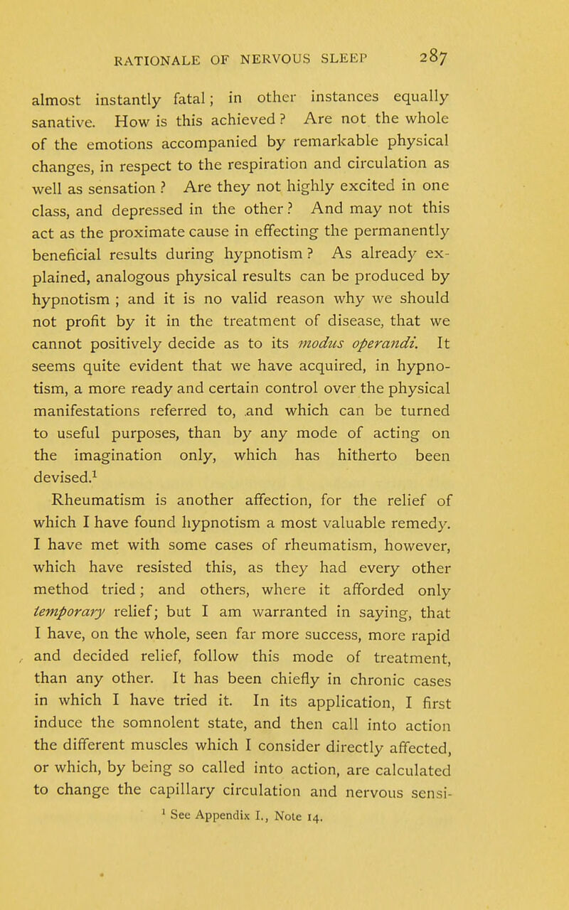 almost instantly fatal; in other instances equally sanative. How is this achieved ? Are not the whole of the emotions accompanied by remarkable physical changes, in respect to the respiration and circulation as well as sensation ? Are they not highly excited in one class, and depressed in the other ? And may not this act as the proximate cause in effecting the permanently beneficial results during hypnotism ? As already ex- plained, analogous physical results can be produced by hypnotism ; and it is no valid reason why we should not profit by it in the treatment of disease, that we cannot positively decide as to its modus operandi. It seems quite evident that we have acquired, in hypno- tism, a more ready and certain control over the physical manifestations referred to, and which can be turned to useful purposes, than by any mode of acting on the imagination only, which has hitherto been devised.1 Rheumatism is another affection, for the relief of which I have found hypnotism a most valuable remedy. I have met with some cases of rheumatism, however, which have resisted this, as they had every other method tried; and others, where it afforded only temporary relief; but I am warranted in saying, that I have, on the whole, seen far more success, more rapid and decided relief, follow this mode of treatment, than any other. It has been chiefly in chronic cases in which I have tried it. In its application, I first induce the somnolent state, and then call into action the different muscles which I consider directly affected, or which, by being so called into action, are calculated to change the capillary circulation and nervous sensi-