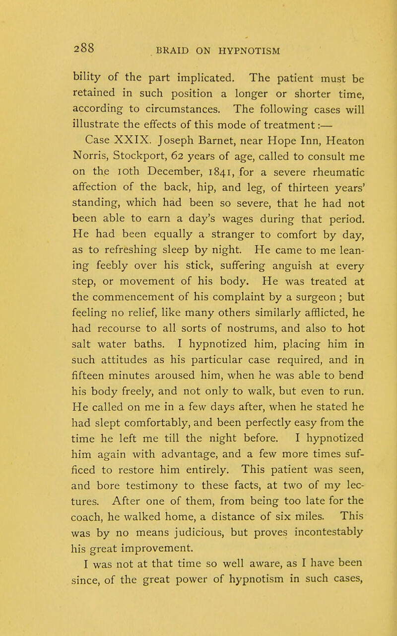 bility of the part implicated. The patient must be retained in such position a longer or shorter time, according to circumstances. The following cases will illustrate the effects of this mode of treatment:— Case XXIX. Joseph Barnet, near Hope Inn, Heaton Norris, Stockport, 62 years of age, called to consult me on the 10th December, 1841, for a severe rheumatic affection of the back, hip, and leg, of thirteen years' standing, which had been so severe, that he had not been able to earn a day's wages during that period. He had been equally a stranger to comfort by day, as to refreshing sleep by night. He came to me lean- ing feebly over his stick, suffering anguish at every step, or movement of his body. He was treated at the commencement of his complaint by a surgeon ; but feeling no relief, like many others similarly afflicted, he had recourse to all sorts of nostrums, and also to hot salt water baths. I hypnotized him, placing him in such attitudes as his particular case required, and in fifteen minutes aroused him, when he was able to bend his body freely, and not only to walk, but even to run. He called on me in a few days after, when he stated he had slept comfortably, and been perfectly easy from the time he left me till the night before. I hypnotized him again with advantage, and a few more times suf- ficed to restore him entirely. This patient was seen, and bore testimony to these facts, at two of my lec- tures. After one of them, from being too late for the coach, he walked home, a distance of six miles. This was by no means judicious, but proves incontestably his great improvement. I was not at that time so well aware, as I have been since, of the great power of hypnotism in such cases,