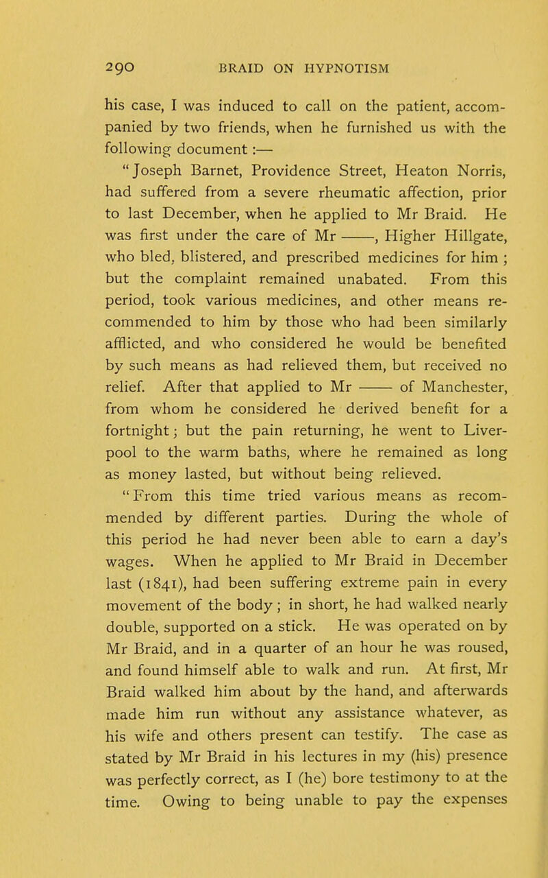 his case, I was induced to call on the patient, accom- panied by two friends, when he furnished us with the following document:— Joseph Barnet, Providence Street, Heaton Norris, had suffered from a severe rheumatic affection, prior to last December, when he applied to Mr Braid. He was first under the care of Mr , Higher Hillgate, who bled, blistered, and prescribed medicines for him ; but the complaint remained unabated. From this period, took various medicines, and other means re- commended to him by those who had been similarly afflicted, and who considered he would be benefited by such means as had relieved them, but received no relief. After that applied to Mr of Manchester, from whom he considered he derived benefit for a fortnight; but the pain returning, he went to Liver- pool to the warm baths, where he remained as long as money lasted, but without being relieved.  From this time tried various means as recom- mended by different parties. During the whole of this period he had never been able to earn a day's wages. When he applied to Mr Braid in December last (1841), had been suffering extreme pain in every movement of the body; in short, he had walked nearly double, supported on a stick. He was operated on by Mr Braid, and in a quarter of an hour he was roused, and found himself able to walk and run. At first, Mr Braid walked him about by the hand, and afterwards made him run without any assistance whatever, as his wife and others present can testify. The case as stated by Mr Braid in his lectures in my (his) presence was perfectly correct, as I (he) bore testimony to at the time. Owing to being unable to pay the expenses