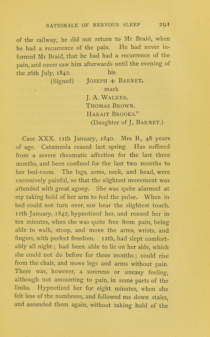 of the railway, he did not return to Mr Braid, when he had a recurrence of the pain. He had never in- formed Mr Braid, that he had had a recurrence of the pain, and never saw him afterwards until the evening of Case XXX. nth January, 1840. Mrs B., 48 years of age. Catamenia ceased last spring. Has suffered from a severe rheumatic affection for the last three months, and been confined for the last two months to her bed-room. The legs, arms, neck, and head, were excessively painful, so that the slightest movement was attended with great agony. She was quite alarmed at my taking hold of her arm to feel the pulse. When in bed could not turn over, nor bear the slightest touch, nth January, 1842, hypnotized her, and roused her in ten minutes, when she was quite free from pain, being able to walk, stoop, and move the arms, wrists, and fingers, with perfect freedom. 12th, had slept comfort- ably all night; had been able to lie on her side, which she could not do before for three months; could rise from the chair, and move legs and arms without pain. There was, however, a soreness or uneasy feeling, although not amounting to pain, in some parts of the limbs. Hypnotized her for eight minutes, when she felt less of the numbness, and followed me down stairs, and ascended them again, without taking hold of the the 26th July, 1842. (Signed) his Joseph + Barnet. mark J. A. Walker. Thomas Brown. Harait Brooks. (Daughter of J. Barnet.)