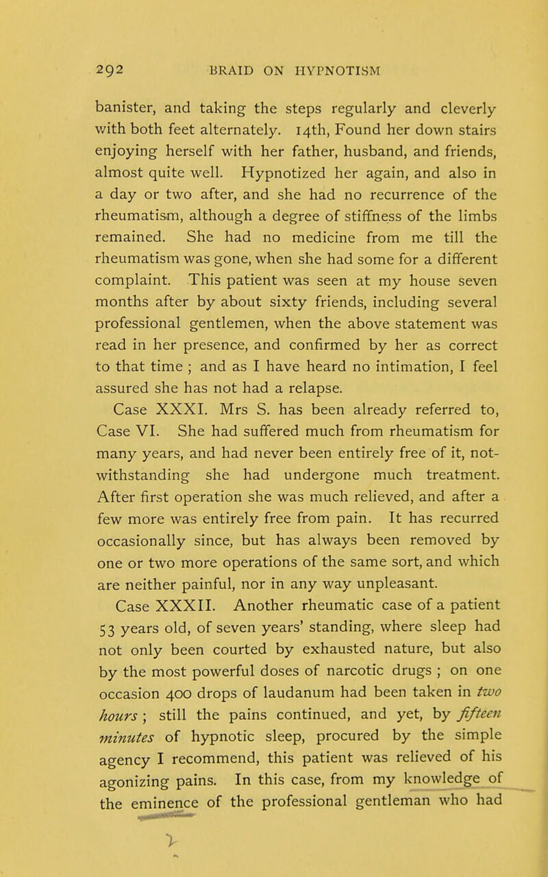 banister, and taking the steps regularly and cleverly with both feet alternately. 14th, Found her down stairs enjoying herself with her father, husband, and friends, almost quite well. Hypnotized her again, and also in a day or two after, and she had no recurrence of the rheumatism, although a degree of stiffness of the limbs remained. She had no medicine from me till the rheumatism was gone, when she had some for a different complaint. This patient was seen at my house seven months after by about sixty friends, including several professional gentlemen, when the above statement was read in her presence, and confirmed by her as correct to that time ; and as I have heard no intimation, I feel assured she has not had a relapse. Case XXXI. Mrs S. has been already referred to, Case VI. She had suffered much from rheumatism for many years, and had never been entirely free of it, not- withstanding she had undergone much treatment. After first operation she was much relieved, and after a few more was entirely free from pain. It has recurred occasionally since, but has always been removed by one or two more operations of the same sort, and which are neither painful, nor in any way unpleasant. Case XXXII. Another rheumatic case of a patient 53 years old, of seven years' standing, where sleep had not only been courted by exhausted nature, but also by the most powerful doses of narcotic drugs ; on one occasion 400 drops of laudanum had been taken in two hours ; still the pains continued, and yet, by fifteen minutes of hypnotic sleep, procured by the simple agency I recommend, this patient was relieved of his agonizing pains. In this case, from my knowledge of the eminence of the professional gentleman who had