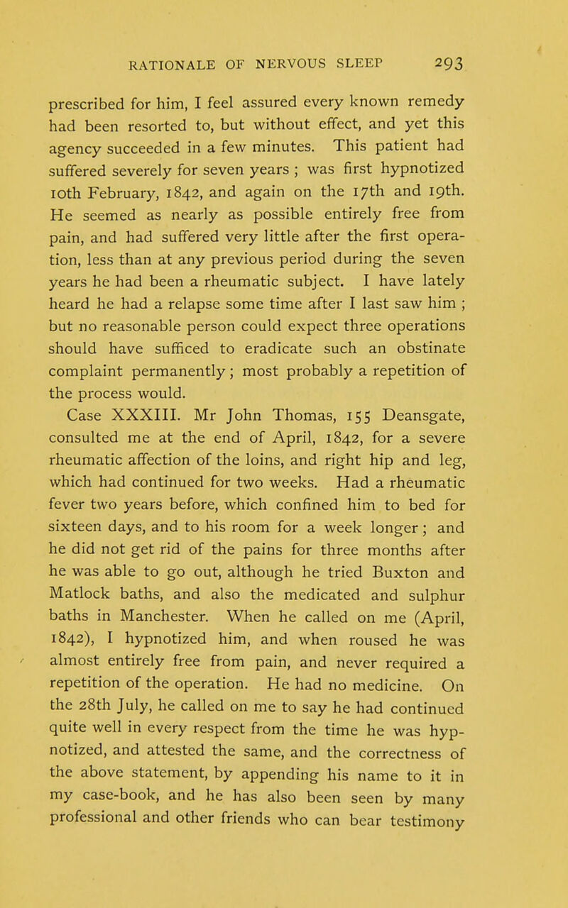 prescribed for him, I feel assured every known remedy- had been resorted to, but without effect, and yet this agency succeeded in a few minutes. This patient had suffered severely for seven years ; was first hypnotized 10th February, 1842, and again on the 17th and 19th. He seemed as nearly as possible entirely free from pain, and had suffered very little after the first opera- tion, less than at any previous period during the seven years he had been a rheumatic subject. I have lately heard he had a relapse some time after I last saw him ; but no reasonable person could expect three operations should have sufficed to eradicate such an obstinate complaint permanently; most probably a repetition of the process would. Case XXXIII. Mr John Thomas, 155 Deansgate, consulted me at the end of April, 1842, for a severe rheumatic affection of the loins, and right hip and leg, which had continued for two weeks. Had a rheumatic fever two years before, which confined him to bed for sixteen days, and to his room for a week longer; and he did not get rid of the pains for three months after he was able to go out, although he tried Buxton and Matlock baths, and also the medicated and sulphur baths in Manchester. When he called on me (April, 1842), I hypnotized him, and when roused he was almost entirely free from pain, and never required a repetition of the operation. He had no medicine. On the 28th July, he called on me to say he had continued quite well in every respect from the time he was hyp- notized, and attested the same, and the correctness of the above statement, by appending his name to it in my case-book, and he has also been seen by many professional and other friends who can bear testimony