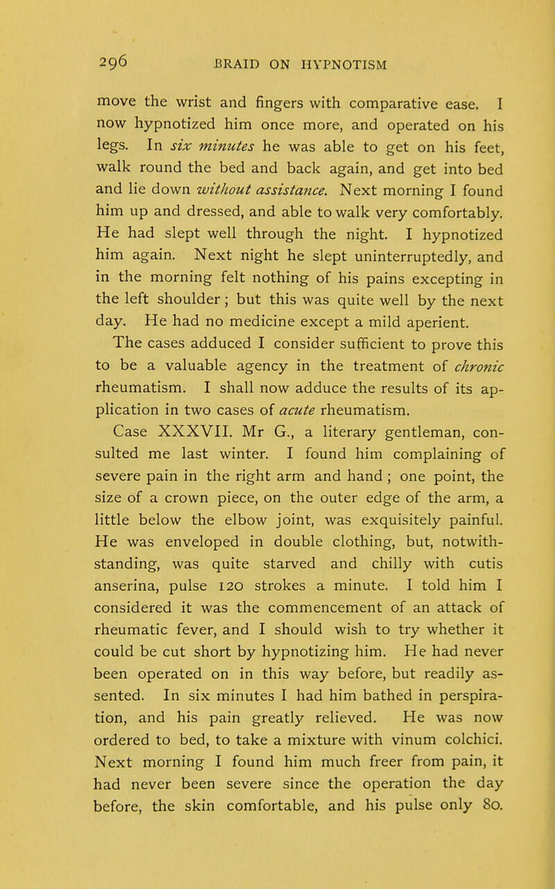 move the wrist and fingers with comparative ease. I now hypnotized him once more, and operated on his legs. In six minutes he was able to get on his feet, walk round the bed and back again, and get into bed and lie down without assistance. Next morning I found him up and dressed, and able to walk very comfortably. He had slept well through the night. I hypnotized him again. Next night he slept uninterruptedly, and in the morning felt nothing of his pains excepting in the left shoulder; but this was quite well by the next day. He had no medicine except a mild aperient. The cases adduced I consider sufficient to prove this to be a valuable agency in the treatment of chronic rheumatism. I shall now adduce the results of its ap- plication in two cases of acute rheumatism. Case XXXVII. Mr G., a literary gentleman, con- sulted me last winter. I found him complaining of severe pain in the right arm and hand ; one point, the size of a crown piece, on the outer edge of the arm, a little below the elbow joint, was exquisitely painful. He was enveloped in double clothing, but, notwith- standing, was quite starved and chilly with cutis anserina, pulse 120 strokes a minute. I told him I considered it was the commencement of an attack of rheumatic fever, and I should wish to try whether it could be cut short by hypnotizing him. He had never been operated on in this way before, but readily as- sented. In six minutes I had him bathed in perspira- tion, and his pain greatly relieved. He was now ordered to bed, to take a mixture with vinum colchici. Next morning I found him much freer from pain, it had never been severe since the operation the day before, the skin comfortable, and his pulse only 80.