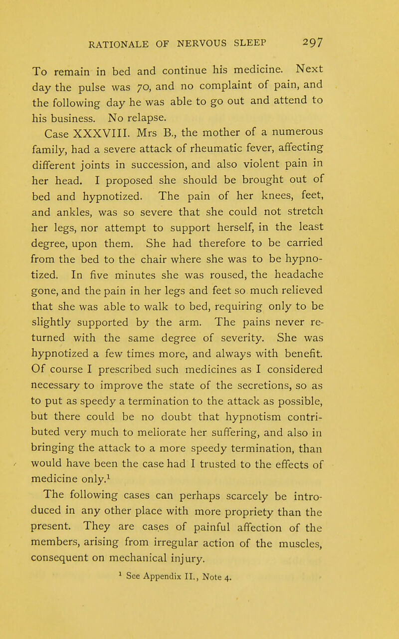 To remain in bed and continue his medicine. Next day the pulse was 70, and no complaint of pain, and the following day he was able to go out and attend to his business. No relapse. Case XXXVIII. Mrs B., the mother of a numerous family, had a severe attack of rheumatic fever, affecting different joints in succession, and also violent pain in her head. I proposed she should be brought out of bed and hypnotized. The pain of her knees, feet, and ankles, was so severe that she could not stretch her legs, nor attempt to support herself, in the least degree, upon them. She had therefore to be carried from the bed to the chair where she was to be hypno- tized. In five minutes she was roused, the headache gone, and the pain in her legs and feet so much relieved that she was able to walk to bed, requiring only to be slightly supported by the arm. The pains never re- turned with the same degree of severity. She was hypnotized a few times more, and always with benefit. Of course I prescribed such medicines as I considered necessary to improve the state of the secretions, so as to put as speedy a termination to the attack as possible, but there could be no doubt that hypnotism contri- buted very much to meliorate her suffering, and also in bringing the attack to a more speedy termination, than would have been the case had I trusted to the effects of medicine only.1 The following cases can perhaps scarcely be intro- duced in any other place with more propriety than the present. They are cases of painful affection of the members, arising from irregular action of the muscles, consequent on mechanical injury.