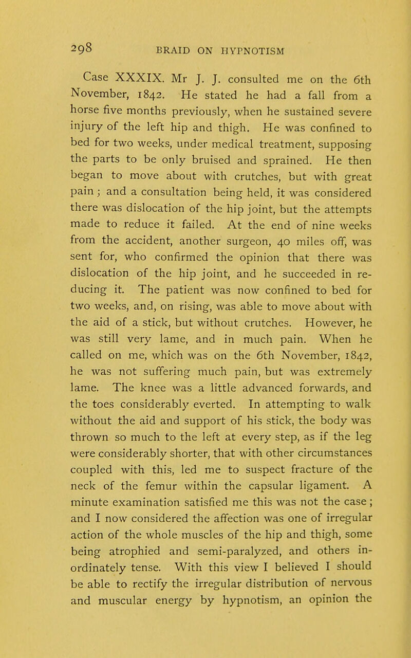 Case XXXIX. Mr J. J. consulted me on the 6th November, 1842. He stated he had a fall from a horse five months previously, when he sustained severe injury of the left hip and thigh. He was confined to bed for two weeks, under medical treatment, supposing the parts to be only bruised and sprained. He then began to move about with crutches, but with great pain; and a consultation being held, it was considered there was dislocation of the hip joint, but the attempts made to reduce it failed. At the end of nine weeks from the accident, another surgeon, 40 miles off, was sent for, who confirmed the opinion that there was dislocation of the hip joint, and he succeeded in re- ducing it. The patient was now confined to bed for two weeks, and, on rising, was able to move about with the aid of a stick, but without crutches. However, he was still very lame, and in much pain. When he called on me, which was on the 6th November, 1842, he was not suffering much pain, but was extremely lame. The knee was a little advanced forwards, and the toes considerably everted. In attempting to walk without the aid and support of his stick, the body was thrown so much to the left at every step, as if the leg were considerably shorter, that with other circumstances coupled with this, led me to suspect fracture of the neck of the femur within the capsular ligament. A minute examination satisfied me this was not the case; and I now considered the affection was one of irregular action of the whole muscles of the hip and thigh, some being atrophied and semi-paralyzed, and others in- ordinately tense. With this view I believed I should be able to rectify the irregular distribution of nervous and muscular energy by hypnotism, an opinion the