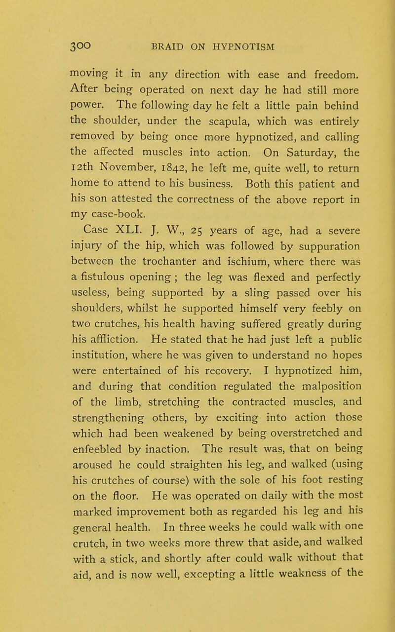 moving it in any direction with ease and freedom. After being operated on next day he had still more power. The following day he felt a little pain behind the shoulder, under the scapula, which was entirely removed by being once more hypnotized, and calling the affected muscles into action. On Saturday, the 12th November, 1842, he left me, quite well, to return home to attend to his business. Both this patient and his son attested the correctness of the above report in my case-book. Case XLI. J. W., 25 years of age, had a severe injur}' of the hip, which was followed by suppuration between the trochanter and ischium, where there was a fistulous opening ; the leg was flexed and perfectly useless, being supported by a sling passed over his shoulders, whilst he supported himself very feebly on two crutches, his health having suffered greatly during his affliction. He stated that he had just left a public institution, where he was given to understand no hopes were entertained of his recovery. I hypnotized him, and during that condition regulated the malposition of the limb, stretching the contracted muscles, and strengthening others, by exciting into action those which had been weakened by being overstretched and enfeebled by inaction. The result was, that on being aroused he could straighten his leg, and walked (using his crutches of course) with the sole of his foot resting on the floor. He was operated on daily with the most marked improvement both as regarded his leg and his general health. In three weeks he could walk with one crutch, in two weeks more threw that aside, and walked with a stick, and shortly after could walk without that aid, and is now well, excepting a little weakness of the