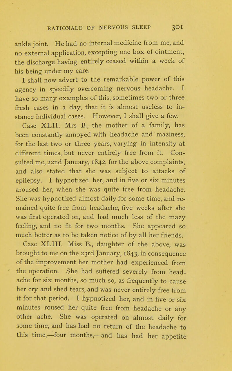 ankle joint. He had no internal medicine from me, and no external application, excepting one box of ointment, the discharge having entirely ceased within a week of his being under my care. I shall now advert to the remarkable power of this agency in speedily overcoming nervous headache. I have so many examples of this, sometimes two or three fresh cases in a day, that it is almost useless to in- stance individual cases. However, I shall give a few. Case XLII. Mrs B., the mother of a family, has been constantly annoyed with headache and maziness, for the last two or three years, varying in intensity at different times, but never entirely free from it. Con- sulted me, 22nd January, 1842, for the above complaints, and also stated that she was subject to attacks of epilepsy. I hypnotized her, and in five or six minutes aroused her, when she was quite free from headache. She was hypnotized almost daily for some time, and re- mained quite free from headache, five weeks after she was first operated on, and had much less of the mazy feeling, and no fit for two months. She appeared so much better as to be taken notice of by all her friends. Case XLIII. Miss B., daughter of the above, was brought to me on the 23rd January, 1843, in consequence of the improvement her mother had experienced from the operation. She had suffered severely from head- ache for six months, so much so, as frequently to cause her cry and shed tears, and was never entirely free from it for that period. I hypnotized her, and in five or six minutes roused her quite free from headache or any other ache. She was operated on almost daily for some time, and has had no return of the headache to this time,—four months,—and has had her appetite