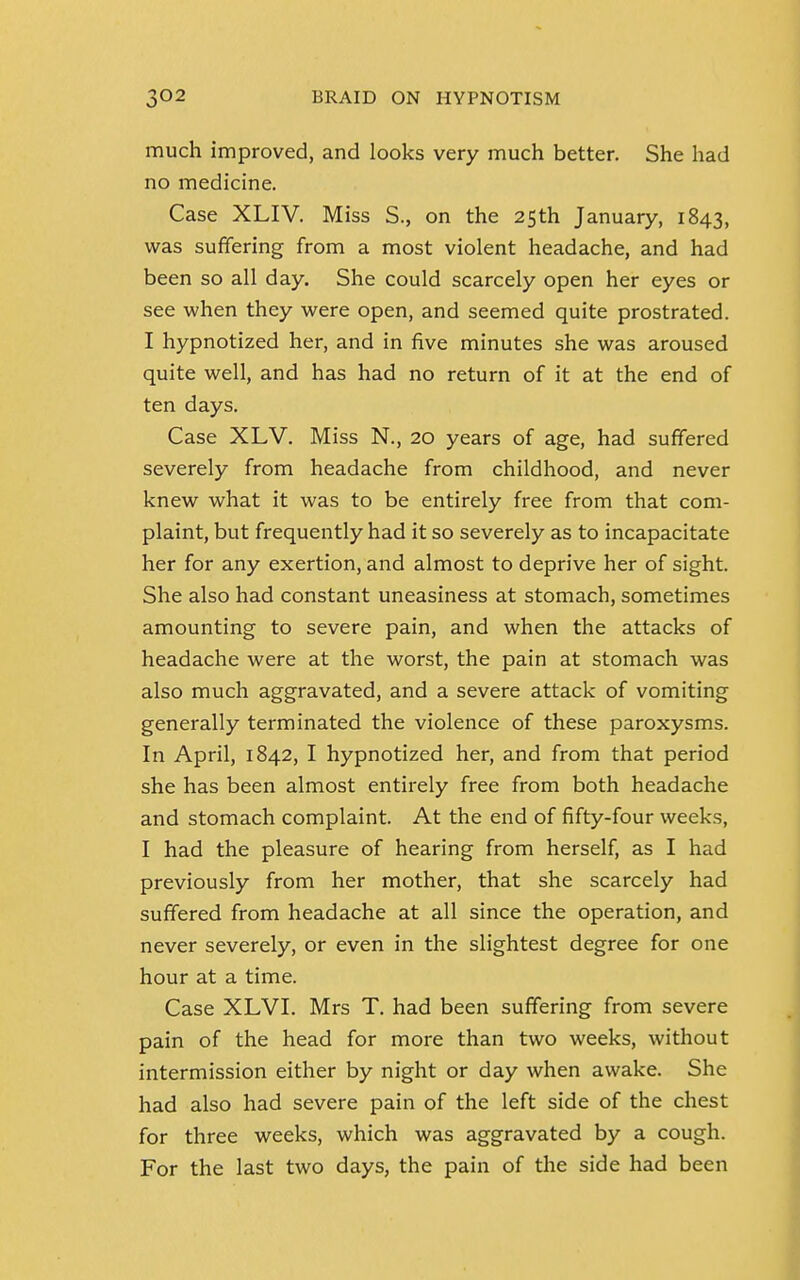 much improved, and looks very much better. She had no medicine. Case XLIV. Miss S., on the 25th January, 1843, was suffering from a most violent headache, and had been so all day. She could scarcely open her eyes or see when they were open, and seemed quite prostrated. I hypnotized her, and in five minutes she was aroused quite well, and has had no return of it at the end of ten days. Case XLV. Miss N., 20 years of age, had suffered severely from headache from childhood, and never knew what it was to be entirely free from that com- plaint, but frequently had it so severely as to incapacitate her for any exertion, and almost to deprive her of sight. She also had constant uneasiness at stomach, sometimes amounting to severe pain, and when the attacks of headache were at the worst, the pain at stomach was also much aggravated, and a severe attack of vomiting generally terminated the violence of these paroxysms. In April, 1842, I hypnotized her, and from that period she has been almost entirely free from both headache and stomach complaint. At the end of fifty-four weeks, I had the pleasure of hearing from herself, as I had previously from her mother, that she scarcely had suffered from headache at all since the operation, and never severely, or even in the slightest degree for one hour at a time. Case XLVI. Mrs T. had been suffering from severe pain of the head for more than two weeks, without intermission either by night or day when awake. She had also had severe pain of the left side of the chest for three weeks, which was aggravated by a cough. For the last two days, the pain of the side had been
