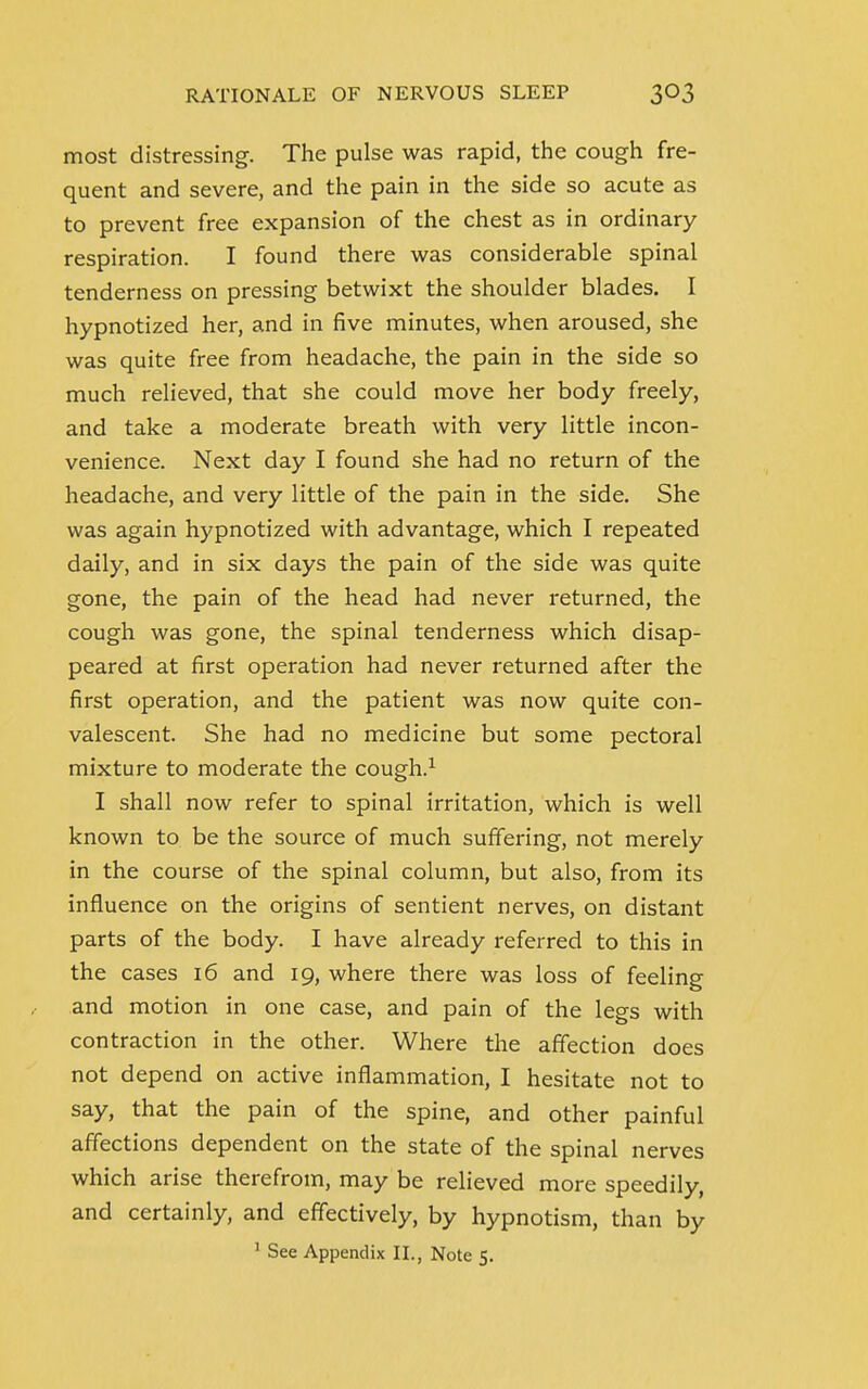 most distressing. The pulse was rapid, the cough fre- quent and severe, and the pain in the side so acute as to prevent free expansion of the chest as in ordinary respiration. I found there was considerable spinal tenderness on pressing betwixt the shoulder blades. I hypnotized her, and in five minutes, when aroused, she was quite free from headache, the pain in the side so much relieved, that she could move her body freely, and take a moderate breath with very little incon- venience. Next day I found she had no return of the headache, and very little of the pain in the side. She was again hypnotized with advantage, which I repeated daily, and in six days the pain of the side was quite gone, the pain of the head had never returned, the cough was gone, the spinal tenderness which disap- peared at first operation had never returned after the first operation, and the patient was now quite con- valescent. She had no medicine but some pectoral mixture to moderate the cough.1 I shall now refer to spinal irritation, which is well known to be the source of much suffering, not merely in the course of the spinal column, but also, from its influence on the origins of sentient nerves, on distant parts of the body. I have already referred to this in the cases 16 and 19, where there was loss of feeling and motion in one case, and pain of the legs with contraction in the other. Where the affection does not depend on active inflammation, I hesitate not to say, that the pain of the spine, and other painful affections dependent on the state of the spinal nerves which arise therefrom, may be relieved more speedily, and certainly, and effectively, by hypnotism, than by