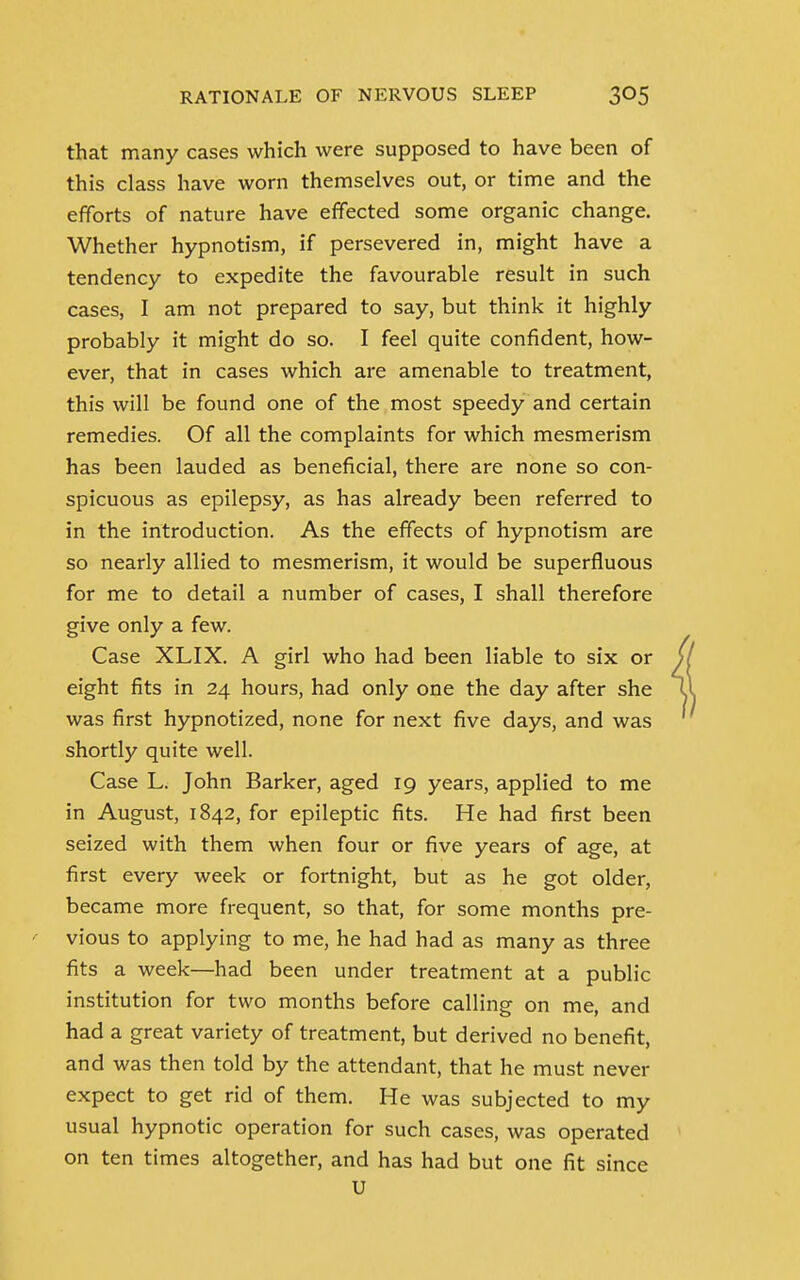 that many cases which were supposed to have been of this class have worn themselves out, or time and the efforts of nature have effected some organic change. Whether hypnotism, if persevered in, might have a tendency to expedite the favourable result in such cases, I am not prepared to say, but think it highly probably it might do so. I feel quite confident, how- ever, that in cases which are amenable to treatment, this will be found one of the most speedy and certain remedies. Of all the complaints for which mesmerism has been lauded as beneficial, there are none so con- spicuous as epilepsy, as has already been referred to in the introduction. As the effects of hypnotism are so nearly allied to mesmerism, it would be superfluous for me to detail a number of cases, I shall therefore give only a few. Case XLIX. A girl who had been liable to six or eight fits in 24 hours, had only one the day after she was first hypnotized, none for next five days, and was shortly quite well. Case L. John Barker, aged 19 years, applied to me in August, 1842, for epileptic fits. He had first been seized with them when four or five years of age, at first every week or fortnight, but as he got older, became more frequent, so that, for some months pre- vious to applying to me, he had had as many as three fits a week—had been under treatment at a public institution for two months before calling on me, and had a great variety of treatment, but derived no benefit, and was then told by the attendant, that he must never expect to get rid of them. He was subjected to my usual hypnotic operation for such cases, was operated on ten times altogether, and has had but one fit since u