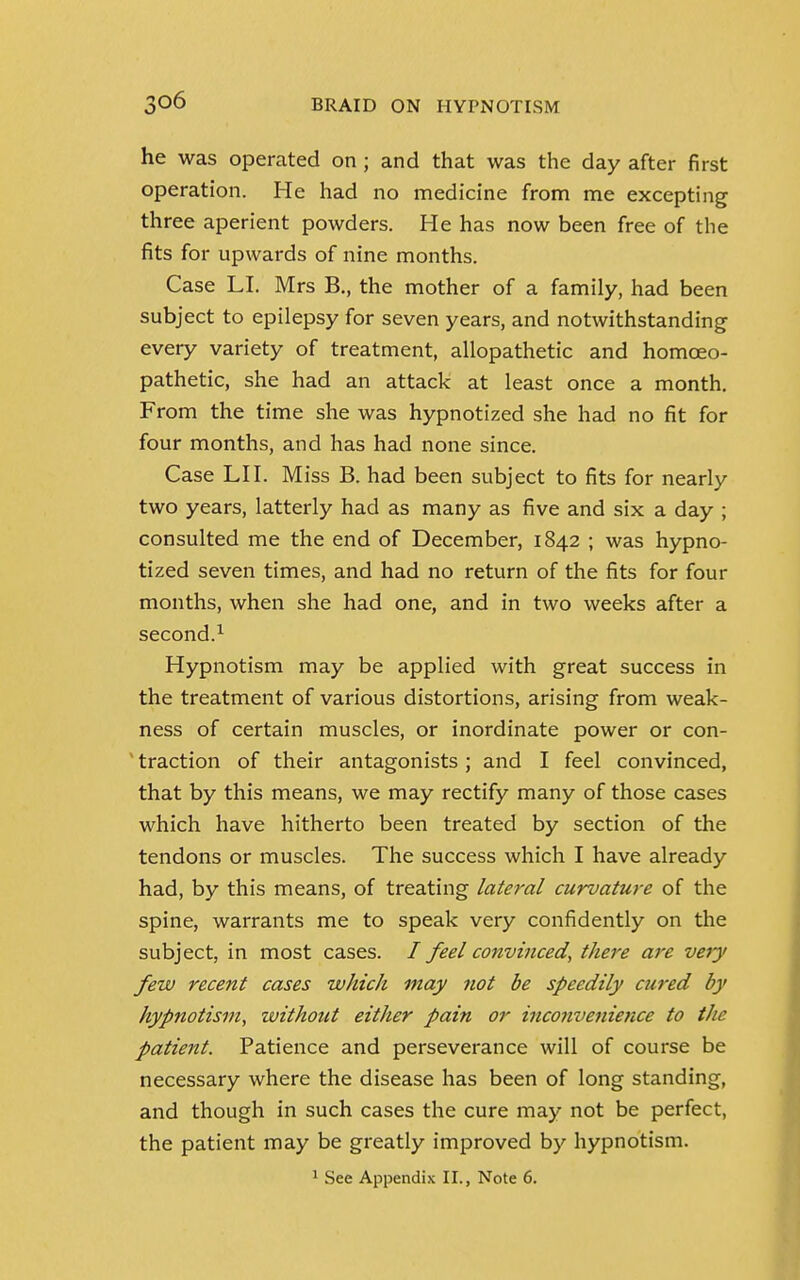 he was operated on ; and that was the day after first operation. He had no medicine from me excepting three aperient powders. He has now been free of the fits for upwards of nine months. Case LI. Mrs B., the mother of a family, had been subject to epilepsy for seven years, and notwithstanding every variety of treatment, allopathetic and homoeo- pathetic, she had an attack at least once a month. From the time she was hypnotized she had no fit for four months, and has had none since. Case LI I. Miss B. had been subject to fits for nearly two years, latterly had as many as five and six a day ; consulted me the end of December, 1842 ; was hypno- tized seven times, and had no return of the fits for four months, when she had one, and in two weeks after a second.1 Hypnotism may be applied with great success in the treatment of various distortions, arising from weak- ness of certain muscles, or inordinate power or con- traction of their antagonists ; and I feel convinced, that by this means, we may rectify many of those cases which have hitherto been treated by section of the tendons or muscles. The success which I have already had, by this means, of treating lateral curvature of the spine, warrants me to speak very confidently on the subject, in most cases. / feel convinced, there are very few recent cases which may not be speedily cured by hypnotism, without either pain or inco?ivenience to the patient. Patience and perseverance will of course be necessary where the disease has been of long standing, and though in such cases the cure may not be perfect, the patient may be greatly improved by hypnotism.