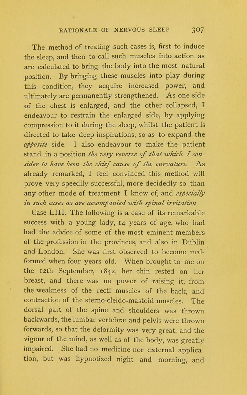 The method of treating such cases is, first to induce the sleep, and then to call such muscles into action as are calculated to bring the body into the most natural position. By bringing these muscles into play during this condition, they acquire increased power, and ultimately are permanently strengthened. As one side of the chest is enlarged, and the other collapsed, I endeavour to restrain the enlarged side, by applying compression to it during the sleep, whilst the patient is directed to take deep inspirations, so as to expand the opposite side. I also endeavour to make the patient stand in a position the very reverse of that which I con- sider to have been the chief cause of the ctirvature. As already remarked, I feel convinced this method will prove very speedily successful, more decidedly so than any other mode of treatment I know of, and especially in such cases as are accompanied with spinal irritation. Case LIII. The following is a case of its remarkable success with a young lady, 14 years of age, who had had the advice of some of the most eminent members of the profession in the provinces, and also in Dublin and London. She was first observed to become mal- formed when four years old. When brought to me on the 12th September, 1842, her chin rested on her breast, and there was no power of raising it, from the weakness of the recti muscles of the back, and contraction of the sterno-cleido-mastoid muscles. The dorsal part of the spine and shoulders was thrown backwards, the lumbar vertebrae and pelvis were thrown forwards, so that the deformity was very great, and the vigour of the mind, as well as of the body, was greatly impaired. She had no medicine nor external applica tion, but was hypnotized night and morning, and