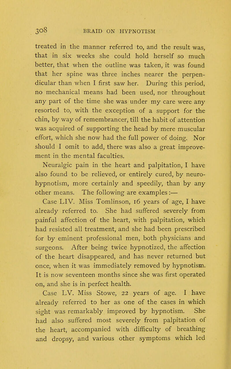 treated in the manner referred to, and the result was, that in six weeks she could hold herself so much better, that when the outline was taken, it was found that her spine was three inches nearer the perpen- dicular than when I first saw her. During this period, no mechanical means had been used, nor throughout any part of the time she was under my care were any resorted to, with the exception of a support for the chin, by way of remembrancer, till the habit of attention was acquired of supporting the head by mere muscular effort, which she now had the full power of doing. Nor should I omit to add, there was also a great improve- ment in the mental faculties. Neuralgic pain in the heart and palpitation, I have also found to be relieved, or entirely cured, by neuro- hypnotism, more certainly and speedily, than by any other means. The following are examples :— Case LIV. Miss Tomlinson, 16 years of age, I have already referred to. She had suffered severely from painful affection of the heart, with palpitation, which had resisted all treatment, and she had been prescribed for by eminent professional men, both physicians and surgeons. After being twice hypnotized, the affection of the heart disappeared, and has never returned but once, when it was immediately removed by hypnotism. It is now seventeen months since she was first operated on, and she is in perfect health. Case LV. Miss Stowe, 22 years of age. I have already referred to her as one of the cases in which sight was remarkably improved by hypnotism. She had also suffered most severely from palpitation of the heart, accompanied with difficulty of breathing and dropsy, and various other symptoms which led