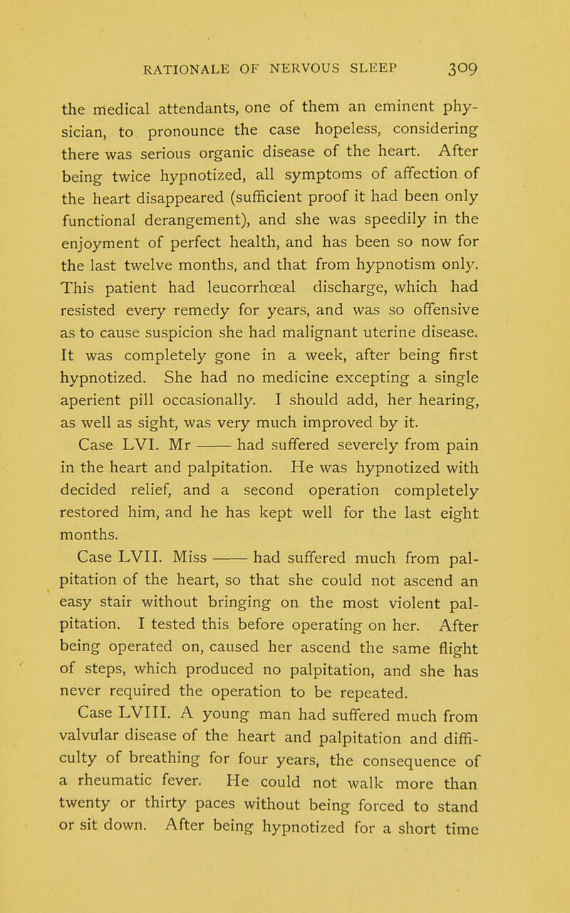 the medical attendants, one of them an eminent phy- sician, to pronounce the case hopeless, considering there was serious organic disease of the heart. After being twice hypnotized, all symptoms of affection of the heart disappeared (sufficient proof it had been only functional derangement), and she was speedily in the enjoyment of perfect health, and has been so now for the last twelve months, and that from hypnotism only. This patient had leucorrhceal discharge, which had resisted every remedy for years, and was so offensive as to cause suspicion she had malignant uterine disease. It was completely gone in a week, after being first hypnotized. She had no medicine excepting a single aperient pill occasionally. I should add, her hearing, as well as sight, was very much improved by it. Case LVI. Mr had suffered severely from pain in the heart and palpitation. He was hypnotized with decided relief, and a second operation completely restored him, and he has kept well for the last eight months. Case LVI I. Miss had suffered much from pal- pitation of the heart, so that she could not ascend an easy stair without bringing on the most violent pal- pitation. I tested this before operating on her. After being operated on, caused her ascend the same flight of steps, which produced no palpitation, and she has never required the operation to be repeated. Case LVI 11. A young man had suffered much from valvular disease of the heart and palpitation and diffi- culty of breathing for four years, the consequence of a rheumatic fever. He could not walk more than twenty or thirty paces without being forced to stand or sit down. After being hypnotized for a short time