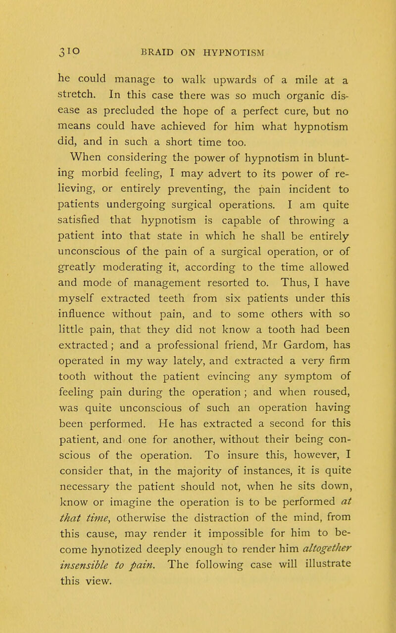 he could manage to walk upwards of a mile at a stretch. In this case there was so much organic dis- ease as precluded the hope of a perfect cure, but no means could have achieved for him what hypnotism did, and in such a short time too. When considering the power of hypnotism in blunt- ing morbid feeling, I may advert to its power of re- lieving, or entirely preventing, the pain incident to patients undergoing surgical operations. I am quite satisfied that hypnotism is capable of throwing a patient into that state in which he shall be entirely unconscious of the pain of a surgical operation, or of greatly moderating it, according to the time allowed and mode of management resorted to. Thus, I have myself extracted teeth from six patients under this influence without pain, and to some others with so little pain, that they did not know a tooth had been extracted; and a professional friend, Mr Gardom, has operated in my way lately, and extracted a very firm tooth without the patient evincing any symptom of feeling pain during the operation; and when roused, was quite unconscious of such an operation having been performed. He has extracted a second for this patient, and one for another, without their being con- scious of the operation. To insure this, however, I consider that, in the majority of instances, it is quite necessary the patient should not, when he sits down, know or imagine the operation is to be performed at that time, otherwise the distraction of the mind, from this cause, may render it impossible for him to be- come hynotized deeply enough to render him altogether insensible to pain. The following case will illustrate this view.