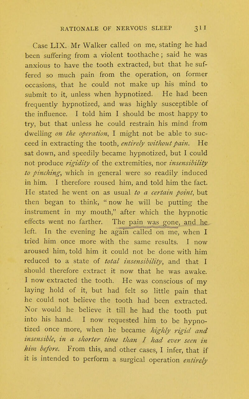 Case LIX. Mr Walker called on me, stating he had been suffering from a violent toothache ; said he was anxious to have the tooth extracted, but that he suf- fered so much pain from the operation, on former occasions, that he could not make up his mind to submit to it, unless when hypnotized. He had been frequently hypnotized, and was highly susceptible of the influence. I told him I should be most happy to try, but that unless he could restrain his mind from dwelling on the operation, I might not be able to suc- ceed in extracting the tooth, entirely without pain. He sat down, and speedily became hypnotized, but I could not produce rigidity of the extremities, nor insensibility to pinching, which in general were so readily induced in him. I therefore roused him, and told him the fact. He stated he went on as usual to a certain point, but then began to think,  now he will be putting the instrument in my mouth, after which the hypnotic effects went no farther. The pain was gone, and he left. In the evening he again called on me, when I tried him once more with the same results. I now aroused him, told him it could not be done with him reduced to a state of total insensibility, and that I should therefore extract it now that he was awake. I now extracted the tooth. He was conscious of my laying hold of it, but had felt so little pain that he could not believe the tooth had been extracted. Nor would he believe it till he had the tooth put into his hand. I now requested him to be hypno- tized once more, when he became highly rigid and insensible, in a shorter time than I had ever seen in him before. From this, and other cases, I infer, that if it is intended to perform a surgical operation entirely