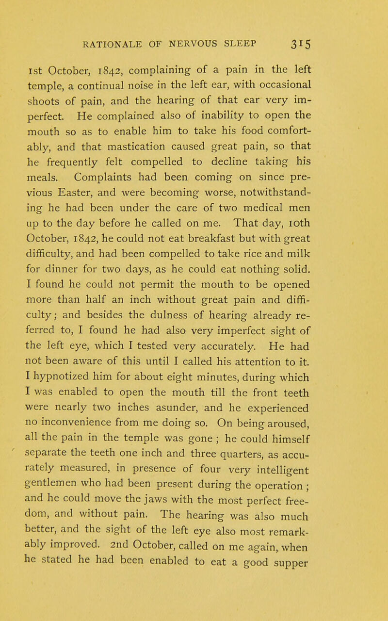 1st October, 1842, complaining of a pain in the left temple, a continual noise in the left ear, with occasional shoots of pain, and the hearing of that ear very im- perfect. He complained also of inability to open the mouth so as to enable him to take his food comfort- ably, and that mastication caused great pain, so that he frequently felt compelled to decline taking his meals. Complaints had been coming on since pre- vious Easter, and were becoming worse, notwithstand- ing he had been under the care of two medical men up to the day before he called on me. That day, 10th October, 1842, he could not eat breakfast but with great difficulty, and had been compelled to take rice and milk for dinner for two days, as he could eat nothing solid. I found he could not permit the mouth to be opened more than half an inch without great pain and diffi- culty; and besides the dulness of hearing already re- ferred to, I found he had also very imperfect sight of the left eye, which I tested very accurately. He had not been aware of this until I called his attention to it. I hypnotized him for about eight minutes, during which I was enabled to open the mouth till the front teeth were nearly two inches asunder, and he experienced no inconvenience from me doing so. On being aroused, all the pain in the temple was gone ; he could himself separate the teeth one inch and three quarters, as accu- rately measured, in presence of four very intelligent gentlemen who had been present during the operation ; and he could move the jaws with the most perfect free- dom, and without pain. The hearing was also much better, and the sight of the left eye also most remark- ably improved. 2nd October, called on me again, when he stated he had been enabled to eat a good supper