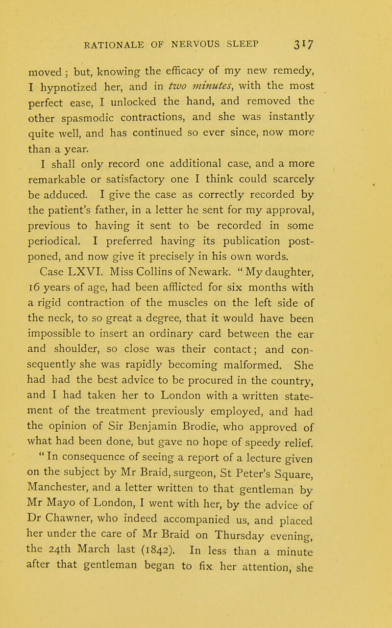 moved ; but, knowing the efficacy of my new remedy, I hypnotized her, and in two minutes, with the most perfect ease, I unlocked the hand, and removed the other spasmodic contractions, and she was instantly quite well, and has continued so ever since, now more than a year. I shall only record one additional case, and a more remarkable or satisfactory one I think could scarcely be adduced. I give the case as correctly recorded by the patient's father, in a letter he sent for my approval, previous to having it sent to be recorded in some periodical. I preferred having its publication post- poned, and now give it precisely in his own words. Case LXVI. Miss Collins of Newark. My daughter, 16 years of age, had been afflicted for six months with a rigid contraction of the muscles on the left side of the neck, to so great a degree, that it would have been impossible to insert an ordinary card between the ear and shoulder, so close was their contact; and con- sequently she was rapidly becoming malformed. She had had the best advice to be procured in the country, and I had taken her to London with a written state- ment of the treatment previously employed, and had the opinion of Sir Benjamin Brodie, who approved of what had been done, but gave no hope of speedy relief.  In consequence of seeing a report of a lecture given on the subject by Mr Braid, surgeon, St Peter's Square, Manchester, and a letter written to that gentleman by Mr Mayo of London, I went with her, by the advice of Dr Chawner, who indeed accompanied us, and placed her under the care of Mr Braid on Thursday evening, the 24th March last (1842). In less than a minute after that gentleman began to fix her attention, she