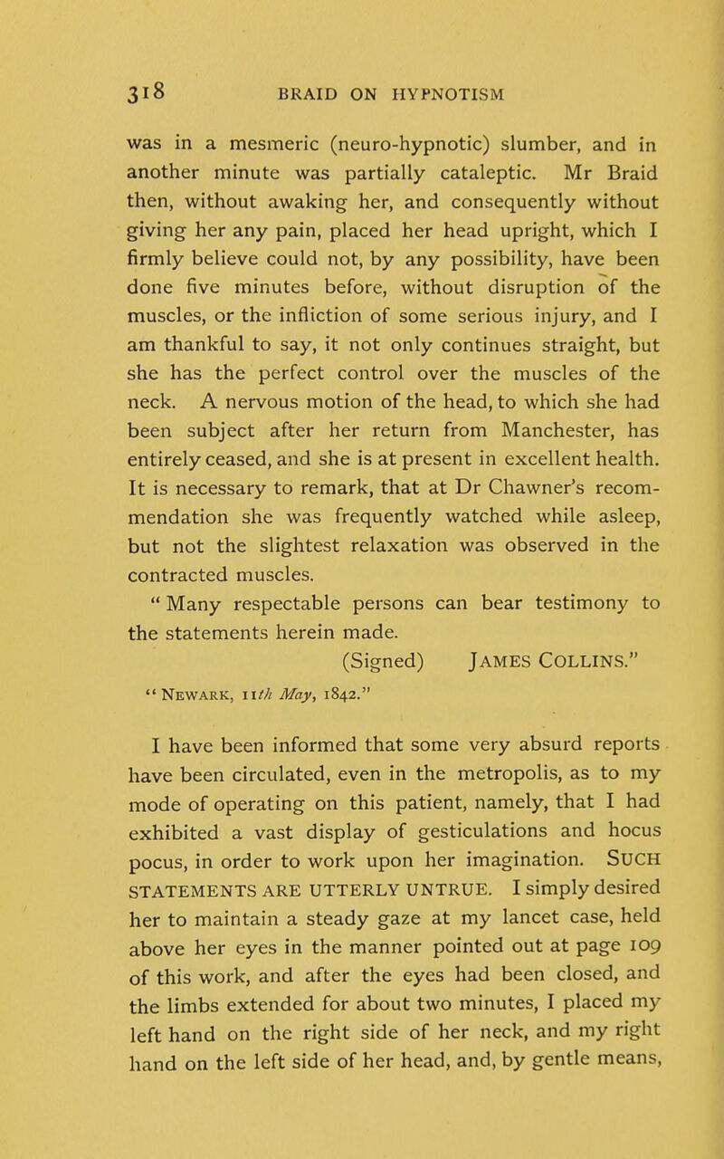 was in a mesmeric (neuro-hypnotic) slumber, and in another minute was partially cataleptic. Mr Braid then, without awaking her, and consequently without giving her any pain, placed her head upright, which I firmly believe could not, by any possibility, have been done five minutes before, without disruption of the muscles, or the infliction of some serious injury, and I am thankful to say, it not only continues straight, but she has the perfect control over the muscles of the neck. A nervous motion of the head, to which she had been subject after her return from Manchester, has entirely ceased, and she is at present in excellent health. It is necessary to remark, that at Dr Chawner's recom- mendation she was frequently watched while asleep, but not the slightest relaxation was observed in the contracted muscles.  Many respectable persons can bear testimony to the statements herein made. (Signed) James Collins. Newark, lUh May, 1842. I have been informed that some very absurd reports have been circulated, even in the metropolis, as to my mode of operating on this patient, namely, that I had exhibited a vast display of gesticulations and hocus pocus, in order to work upon her imagination. SUCH STATEMENTS ARE UTTERLY UNTRUE. I simply desired her to maintain a steady gaze at my lancet case, held above her eyes in the manner pointed out at page 109 of this work, and after the eyes had been closed, and the limbs extended for about two minutes, I placed my left hand on the right side of her neck, and my right hand on the left side of her head, and, by gentle means,