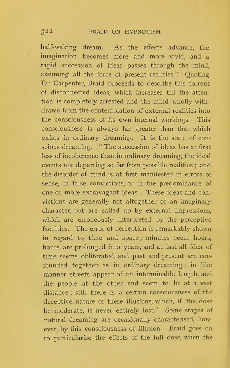 half-waking dream. As the effects advance, the imagination becomes more and more vivid, and a rapid succession of ideas passes through the mind, assuming all the force of present realities. Quoting Dr Carpenter, Braid proceeds to describe this torrent of disconnected ideas, which increases till the atten- tion is completely arrested and the mind wholly with- drawn from the contemplation of external realities into the consciousness of its own internal workings. This consciousness is always far greater than that which exists in ordinary dreaming. It is the state of con- scious dreaming.  The succession of ideas has at first less of incoherence than in ordinary dreaming, the ideal events not departing so far from possible realities ; and the disorder of mind is at first manifested in errors of sense, in false convictions, or in the predominance of one or more extravagant ideas. These ideas and con- victions are generally not altogether of an imaginary character, but are called up by external impressions, which are erroneously interpreted by the perceptive faculties. The error of perception is remarkably shown in regard to time and space; minutes seem hours, hours are prolonged into years, and at last all idea of time seems obliterated, and past and present are con- founded together as in ordinary dreaming; in like manner streets appear of an interminable length, and the people at the other end seem to be at a vast distance; still there is a certain consciousness of the deceptive nature of these illusions, which, if the dose be moderate, is never entirely lost. Some stages of natural dreaming are occasionally characterised, how- ever, by this consciousness of illusion. Braid goes on to particularise the effects of the full dose, when the