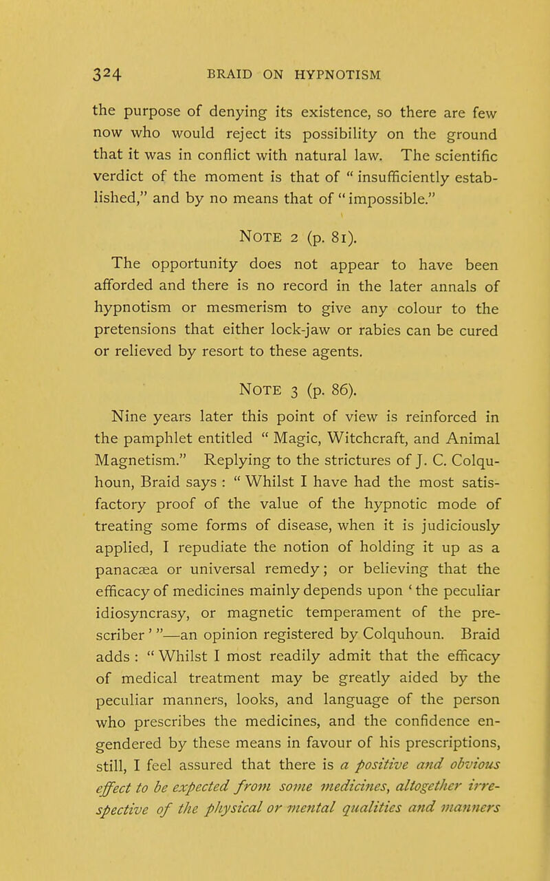 the purpose of denying its existence, so there are few now who would reject its possibility on the ground that it was in conflict with natural law. The scientific verdict of the moment is that of  insufficiently estab- lished, and by no means that of  impossible. Note 2 (p. 81). The opportunity does not appear to have been afforded and there is no record in the later annals of hypnotism or mesmerism to give any colour to the pretensions that either lock-jaw or rabies can be cured or relieved by resort to these agents. Note 3 (p. 86). Nine years later this point of view is reinforced in the pamphlet entitled  Magic, Witchcraft, and Animal Magnetism. Replying to the strictures of J. C. Colqu- houn, Braid says :  Whilst I have had the most satis- factory proof of the value of the hypnotic mode of treating some forms of disease, when it is judiciously applied, I repudiate the notion of holding it up as a panacaea or universal remedy; or believing that the efficacy of medicines mainly depends upon ' the peculiar idiosyncrasy, or magnetic temperament of the pre- scriber ' —an opinion registered by Colquhoun. Braid adds :  Whilst I most readily admit that the efficacy of medical treatment may be greatly aided by the peculiar manners, looks, and language of the person who prescribes the medicines, and the confidence en- gendered by these means in favour of his prescriptions, still, I feel assured that there is a positive and obvious effect to be expected from some medicines, altogether irre- spective of the physical or mental qualities and manners