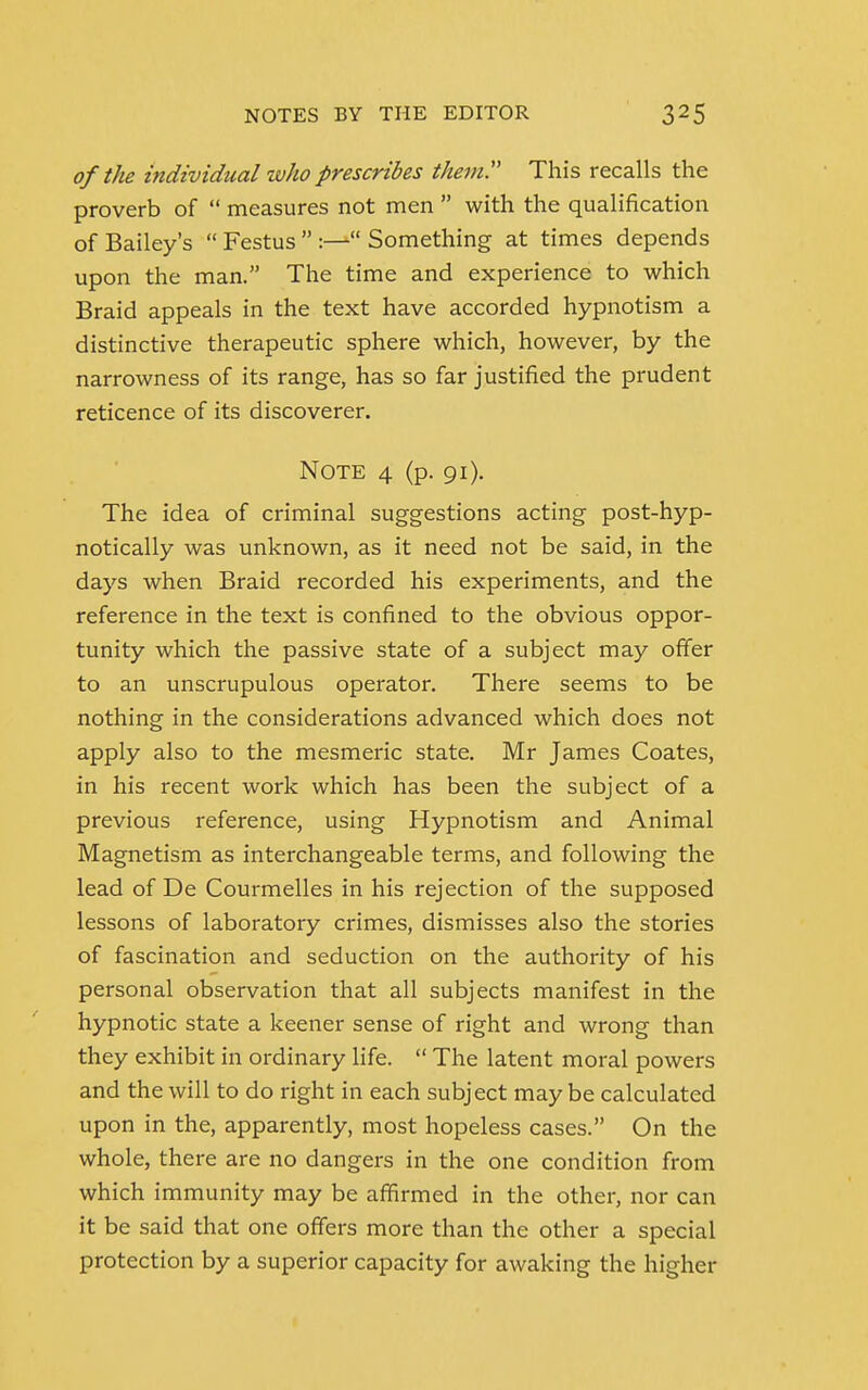 of the individual who prescribes them This recalls the proverb of  measures not men  with the qualification of Bailey's  Festus  :— Something at times depends upon the man. The time and experience to which Braid appeals in the text have accorded hypnotism a distinctive therapeutic sphere which, however, by the narrowness of its range, has so far justified the prudent reticence of its discoverer. Note 4 (p. 91). The idea of criminal suggestions acting post-hyp- notically was unknown, as it need not be said, in the days when Braid recorded his experiments, and the reference in the text is confined to the obvious oppor- tunity which the passive state of a subject may offer to an unscrupulous operator. There seems to be nothing in the considerations advanced which does not apply also to the mesmeric state. Mr James Coates, in his recent work which has been the subject of a previous reference, using Hypnotism and Animal Magnetism as interchangeable terms, and following the lead of De Courmelles in his rejection of the supposed lessons of laboratory crimes, dismisses also the stories of fascination and seduction on the authority of his personal observation that all subjects manifest in the hypnotic state a keener sense of right and wrong than they exhibit in ordinary life.  The latent moral powers and the will to do right in each subject may be calculated upon in the, apparently, most hopeless cases. On the whole, there are no dangers in the one condition from which immunity may be affirmed in the other, nor can it be said that one offers more than the other a special protection by a superior capacity for awaking the higher