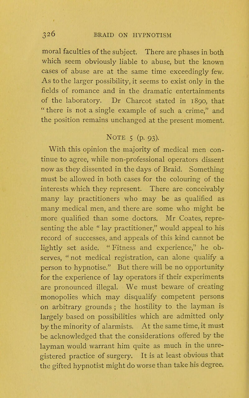 moral faculties of the subject. There are phases in both which seem obviously liable to abuse, but the known cases of abuse are at the same time exceedingly few. As to the larger possibility, it seems to exist only in the fields of romance and in the dramatic entertainments of the laboratory. Dr Charcot stated in 1890, that  there is not a single example of such a crime, and the position remains unchanged at the present moment. Note 5 (p. 93). With this opinion the majority of medical men con- tinue to agree, while non-professional operators dissent now as they dissented in the days of Braid. Something must be allowed in both cases for the colouring of the interests which they represent. There are conceivably many lay practitioners who may be as qualified as many medical men, and there are some who might be more qualified than some doctors. Mr Coates, repre- senting the able  lay practitioner, would appeal to his record of successes, and appeals of this kind cannot be lightly set aside.  Fitness and experience, he ob- serves,  not medical registration, can alone qualify a person to hypnotise. But there will be no opportunity for the experience of lay operators if their experiments are pronounced illegal. We must beware of creating monopolies which may disqualify competent persons on arbitrary grounds ; the hostility to the layman is largely based on possibilities which are admitted only by the minority of alarmists. At the same time, it must be acknowledged that the considerations offered by the layman would warrant him quite as much in the unre- gistered practice of surgery. It is at least obvious that the gifted hypnotist might do worse than take his degree.