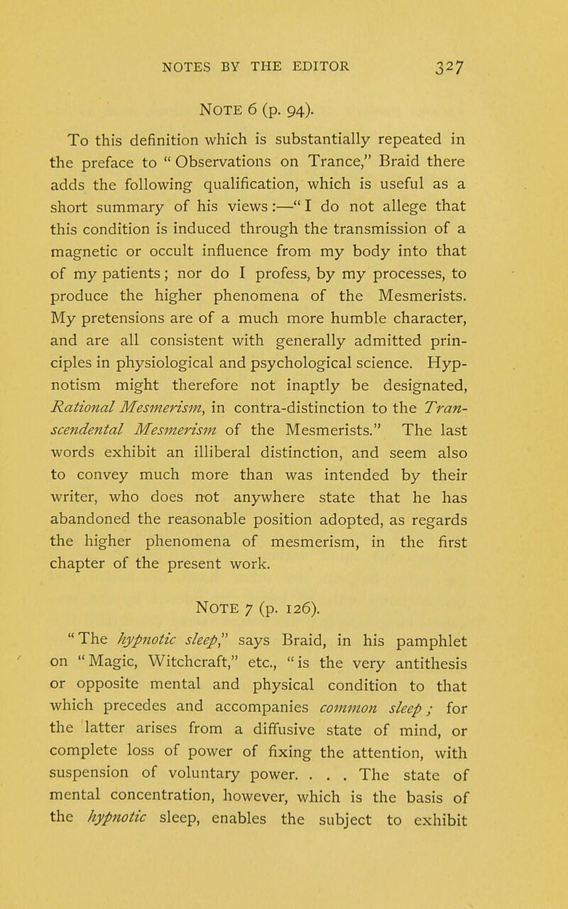 Note 6 (p. 94). To this definition which is substantially repeated in the preface to  Observations on Trance, Braid there adds the following qualification, which is useful as a short summary of his views:— I do not allege that this condition is induced through the transmission of a magnetic or occult influence from my body into that of my patients; nor do I profess, by my processes, to produce the higher phenomena of the Mesmerists. My pretensions are of a much more humble character, and are all consistent with generally admitted prin- ciples in physiological and psychological science. Hyp- notism might therefore not inaptly be designated, Rational Mesmerism, in contra-distinction to the Tran- scendental Mesmerism of the Mesmerists. The last words exhibit an illiberal distinction, and seem also to convey much more than was intended by their writer, who does not anywhere state that he has abandoned the reasonable position adopted, as regards the higher phenomena of mesmerism, in the first chapter of the present work. Note 7 (p. 126). The hypnotic sleep says Braid, in his pamphlet on Magic, Witchcraft, etc., is the very antithesis or opposite mental and physical condition to that which precedes and accompanies common sleep; for the latter arises from a diffusive state of mind, or complete loss of power of fixing the attention, with suspension of voluntary power. . . . The state of mental concentration, however, which is the basis of the hypnotic sleep, enables the subject to exhibit