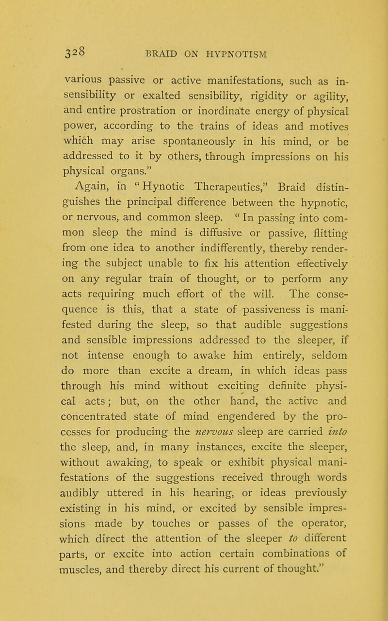 various passive or active manifestations, such as in- sensibility or exalted sensibility, rigidity or agility, and entire prostration or inordinate energy of physical power, according to the trains of ideas and motives which may arise spontaneously in his mind, or be addressed to it by others, through impressions on his physical organs. Again, in  Hynotic Therapeutics, Braid distin- guishes the principal difference between the hypnotic, or nervous, and common sleep.  In passing into com- mon sleep the mind is diffusive or passive, flitting from one idea to another indifferently, thereby render- ing the subject unable to fix his attention effectively on any regular train of thought, or to perform any acts requiring much effort of the will. The conse- quence is this, that a state of passiveness is mani- fested during the sleep, so that audible suggestions and sensible impressions addressed to the sleeper, if not intense enough to awake him entirely, seldom do more than excite a dream, in which ideas pass through his mind without exciting definite physi- cal acts; but, on the other hand, the active and concentrated state of mind engendered by the pro- cesses for producing the nervous sleep are carried into the sleep, and, in many instances, excite the sleeper, without awaking, to speak or exhibit physical mani- festations of the suggestions received through words audibly uttered in his hearing, or ideas previously existing in his mind, or excited by sensible impres- sions made by touches or passes of the operator, which direct the attention of the sleeper to different parts, or excite into action certain combinations of muscles, and thereby direct his current of thought.