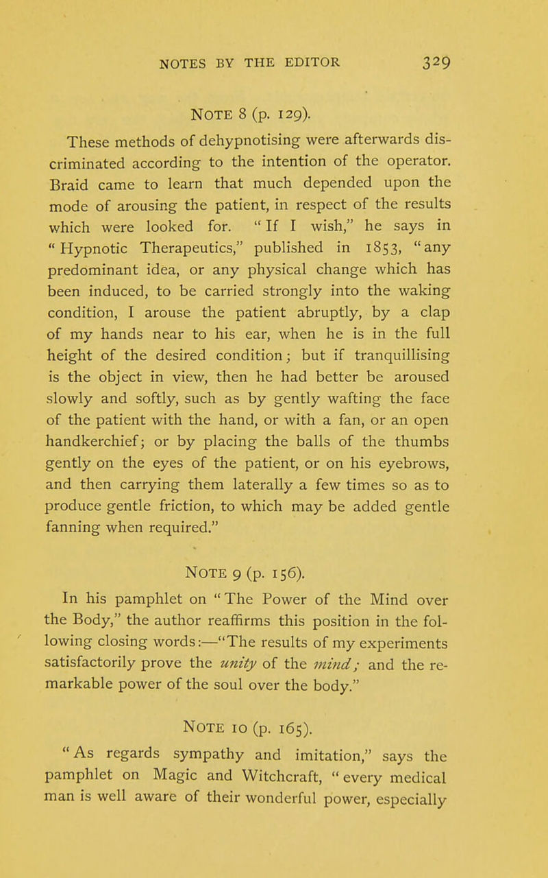 Note 8 (p. 129). These methods of dehypnotising were afterwards dis- criminated according to the intention of the operator. Braid came to learn that much depended upon the mode of arousing the patient, in respect of the results which were looked for.  If I wish, he says in Hypnotic Therapeutics, published in 1853, any predominant idea, or any physical change which has been induced, to be carried strongly into the waking condition, I arouse the patient abruptly, by a clap of my hands near to his ear, when he is in the full height of the desired condition; but if tranquillising is the object in view, then he had better be aroused slowly and softly, such as by gently wafting the face of the patient with the hand, or with a fan, or an open handkerchief; or by placing the balls of the thumbs gently on the eyes of the patient, or on his eyebrows, and then carrying them laterally a few times so as to produce gentle friction, to which may be added gentle fanning when required. Note 9 (p. 156). In his pamphlet on The Power of the Mind over the Body, the author reaffirms this position in the fol- lowing closing words:—The results of my experiments satisfactorily prove the unity of the mind; and the re- markable power of the soul over the body. Note 10 (p. 165). As regards sympathy and imitation, says the pamphlet on Magic and Witchcraft,  every medical man is well aware of their wonderful power, especially